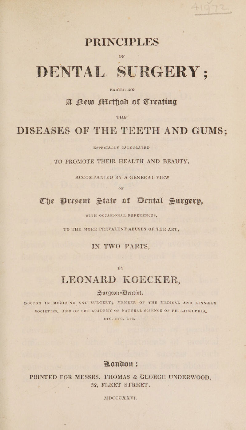 PRINCIPLES DENTAL SURGERY ; @ Mrw Micthod of Treating DISEASES OF THE TEETH AND GUMS; ESPECIALLY CALCULATED TO PROMOTE THEIR HEALTH AND BEAUTY, ACCOMPANIED BY A GENERAL VIEW @he Wresent State of Mental Surgery, WITH OCCASIONAL REFERENCES, TO THE MORE PREVALENT ABUSES OF THE ART, IN TWO PARTS, BY LEONARD KOKCKER, Surgeon=Mentist, DOCTOR IN MEDICINE AND SURGERY$S MEMBER OF THE MEDICAL AND LINNMAN SOCIETIES, AND OF THE ACADEMY OF NATURAL SCIENCE OF PHILADELPHIA, ETC. ETC. ETC. FOND &gt; PRINTED FOR MESSRS. THOMAS &amp; GEORGE UNDERWOOD, 32, FLEET STREET. MDCCCXXYVI.