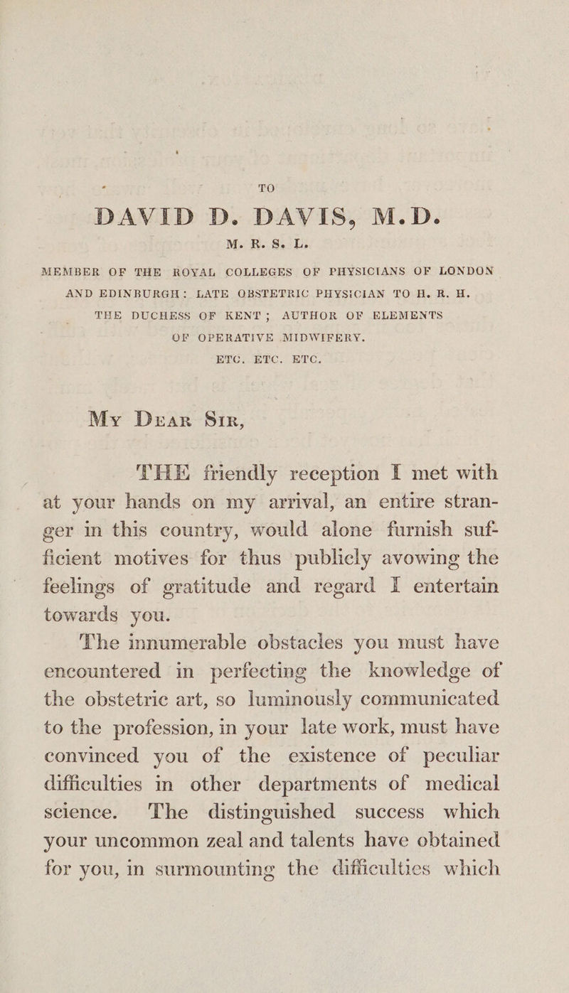 *- DAVID D. DAVIS, M.D. . M. R.S. L. MEMBER OF THE ROYAL COLLEGES OF PHYSICIANS OF LONDON AND EDINBURGH: LATE OBSTETRIC PHYSICIAN TO H. R. H. THE DUCHESS OF KENT; AUTHOR OF ELEMENTS OF OPERATIVE MIDWIFERY. ETC. ETC. ETC. My Dear Sir, THE friendly reception I met with at your hands on my arrival, an entire stran- ger in this country, would alone furnish suf- ficient motives for thus publicly avowing the feelings of gratitude and regard I entertain towards you. The innumerable obstacles you must have encountered in perfecting the knowledge of the obstetric art, so luminously communicated to the profession, in your late work, must have convinced you of the existence of peculiar difficulties in other departments of medical science. The distinguished success which your uncommon zeal and talents have obtained for you, in surmounting the difficulties which