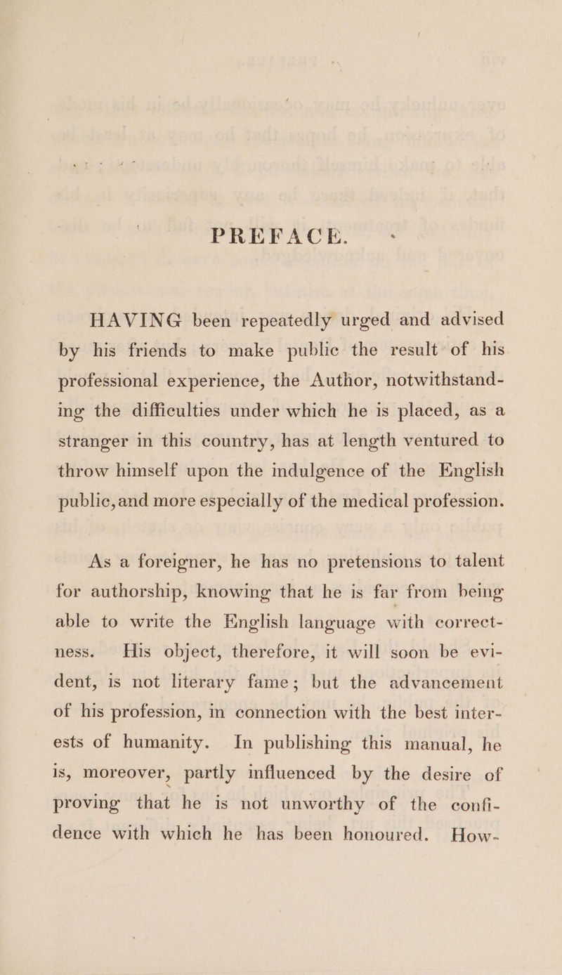 PREFACE. : HAVING been repeatedly urged and advised by his friends to make public the result of his professional experience, the Author, notwithstand- ing the difficulties under which he is placed, as a stranger in this country, has at length ventured to throw himself upon the indulgence of the English public,and more especially of the medical profession. As a foreigner, he has no pretensions to talent for authorship, knowing that he is far from being able to write the English language with correct- ness. His object, therefore, it will soon be evi- dent, is not literary fame; but the advancement of his profession, in connection with the best inter- ests of humanity. In publishing this manual, he 1S, moreover, partly influenced by the desire of proving that he is not unworthy of the confi- dence with which he has been honoured. How-