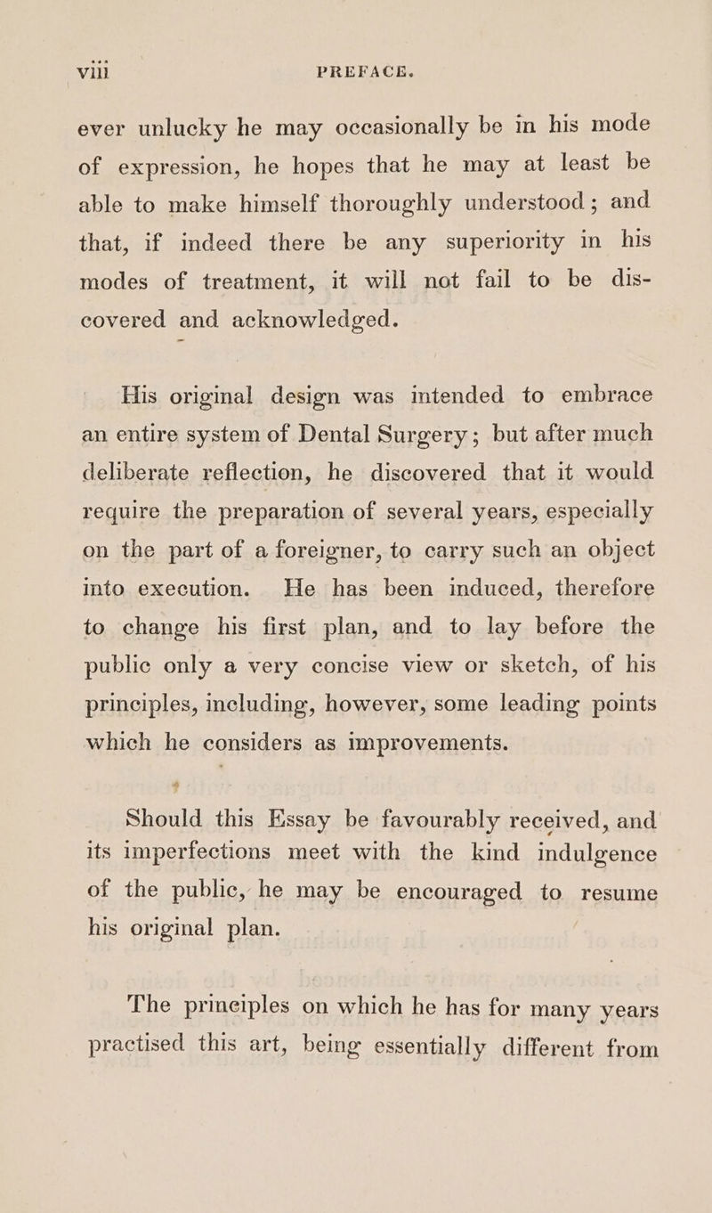 ever unlucky he may occasionally be in his mode of expression, he hopes that he may at least be able to make himself thoroughly understood ; and that, if indeed there be any superiority in his modes of treatment, it will not fail to be dis- covered and acknowledged. His original design was intended to embrace an entire system of Dental Surgery; but after much deliberate reflection, he discovered that it would require the preparation of several years, especially on the part of a foreigner, to carry such an object into execution. He has heen induced, therefore to change his first plan, and to lay before the public only a very concise view or sketch, of his principles, including, however, some leading points which he considers as improvements. Should this Essay be favourably received, and its imperfections meet with the kind indulgence of the public, he may be encouraged to resume his original plan. The prmeiples on which he has for many years practised this art, being essentially different from