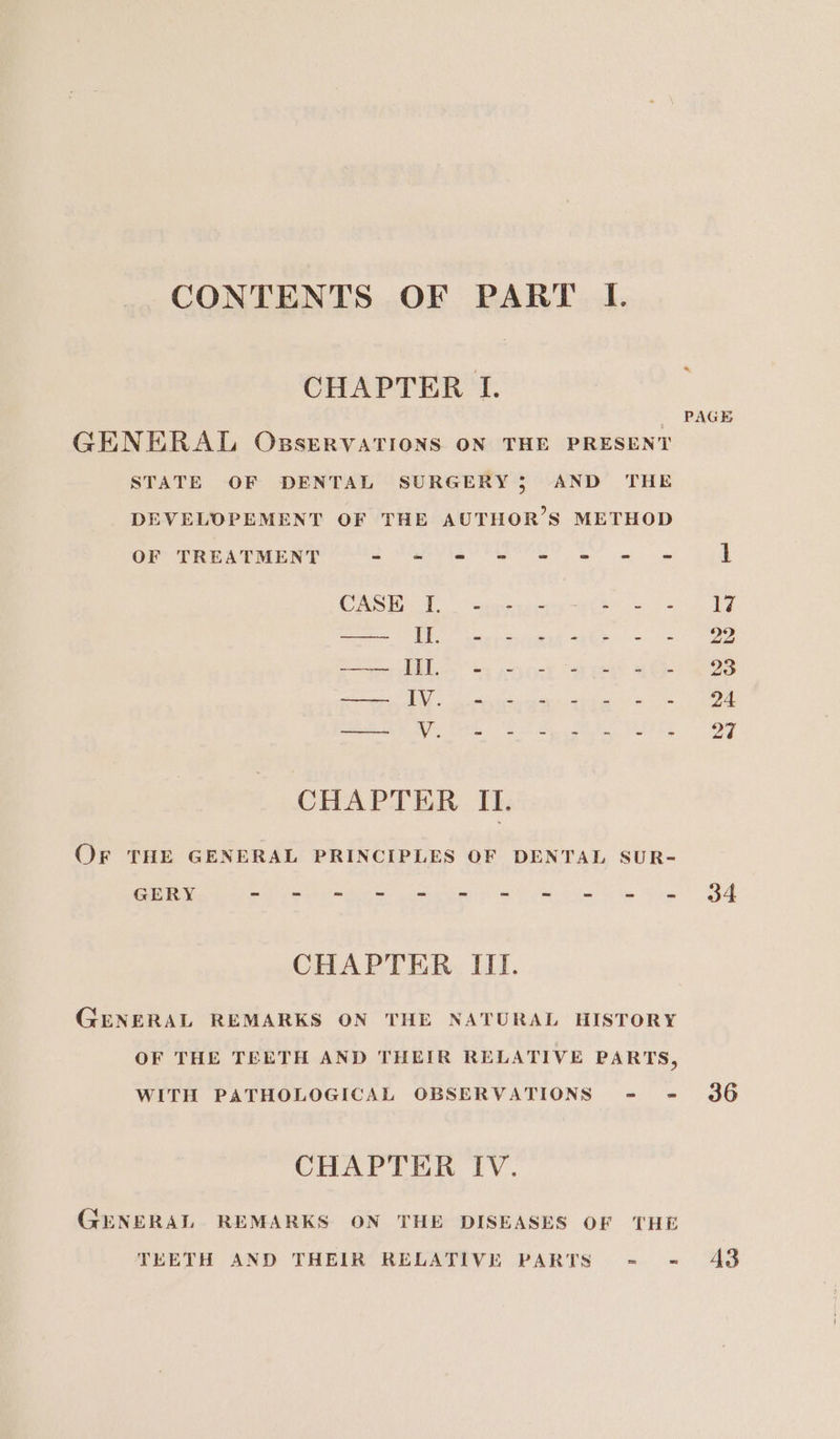 CHAPTER I. GENERAL OsservaTIons ON THE PRESENT STATE OF DENTAL SURGERY 3 AND THE DEVELOPEMENT OF THE AUTHOR’S METHOD OF TREATMENT mE ET ae ORE Cath SS 23 3S EO eee See Stee | | ape per ee € oP cenllie 4583 CR eo ne Raat Ve Sk oe ca eahins OONey CHAPTER IL. Or THE GENERAL PRINCIPLES OF DENTAL SUR- Gee hk oak aes panies he hip ee Ge Rice CHAPTER III. GENERAL REMARKS ON THE NATURAL HISTORY OF THE TEETH AND THEIR RELATIVE PARTS, WITH PATHOLOGICAL OBSERVATIONS = = CHAPTER IV. GENERAL REMARKS ON THE DISEASES OF THE TEETH AND THEIR RELATIVE PARTS - PAGE 34 36 43