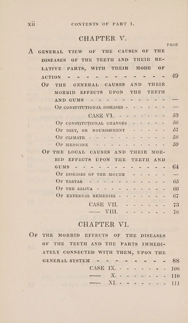 CHAPTER V. DISEASES OF THE TEETH AND THEIR RE- LATIVE PARTS, WITH THEIR MODE OF ACGTIONvsl~ tur She Gru oe ee ee Or THE GENERAL CAUSES AND THEIR MORBID EFFECTS UPON THE TEETH AND GUMS SPT ek a8 ast et Sa Raa OF CONSTITUTIONAL DISEASES - - - - - = GASBiViio &lt;0 4404) ca 8 eae OF CONSTITUTIONAL CHANGES - - - - - OF DIET, OR NOURISHMENT - - - - - CPS CCIM ATE --rish- aeeeee wk Th Oe eho gt i in OCRMEDICIN Ip etn te tee ee ae ak a a eae OF THE LOCAL CAUSES AND THEIR MOR- BID EFFECTS UPON THE TEETH AND CES i.) See ee ek tad A eee same iat OF DISEASES; OF THESMOUTH © .-. + .-.1- = Or iTARTAR E+ da0-) J bake eee oe OPsTHbesAlly.A palma ae ee ee OFT EXTERNAL REMEDIES = 7 -te 4 sue. CAS Hie ViLLC ao epg oe VTE a CHAPTER VI. OF THE TEETH AND THE PARTS IMMEDI- ATELY CONNECTED WITH THEM, UPON THE GENERAL SYSTEM - - = = = = = = CASE iso Sots ba oa ae 54 20 aise -2ERS orga AL se wy re ip eu PAGE A9