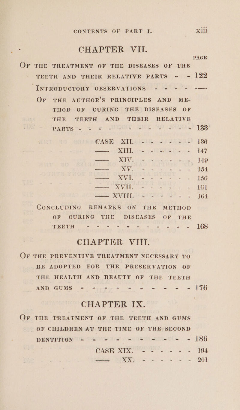 CHAPTER VII. PAGE OF THE TREATMENT OF THE DISEASES OF THE TEETH AND THEIR RELATIVE PARTS - - 122 “INTRODUCTORY OBSERVATIONS - - = = -—- OF THE AUTHOR’S PRINCIPLES AND ME- THOD OF GURING THE DISEASES OF THE TEETH AND THEIR RELATIVE PARTS™. = = NCART GL WO RATA UBB CASH) RIAN SACLE Re? 136 eee RPE pe ys EE ao 149 —— XIV. - - - - - - 149 — xXV. - - - - - - 154 eee VG ee ee ae ene XMVIED = - = ve - U6) a RVI ee ee 164 CONCLUDING REMARKS ON THE METHOD OF CURING THE DISEASES OF THE TEETH SOE a Ee Sar oh eee sae CHAPTER VIII. Or THE PREVENTIVE TREATMENT NECESSARY TO BE ADOPTED FOR THE PRESERVATION OF THE HEALTH AND BEAUTY OF THE TEETH AND GUMS - -,.7-- = = - = = «=| ]%6 CHAPTER IX. OF THE TREATMENT OF THE TEETH AND GUMS OF CHILDREN AT THE TIME OF THE SECOND DENTYPION Th Tetewars os anaek 6 186 CASK XIX. - - - - - - 194 —— XX. - - - - - - 201