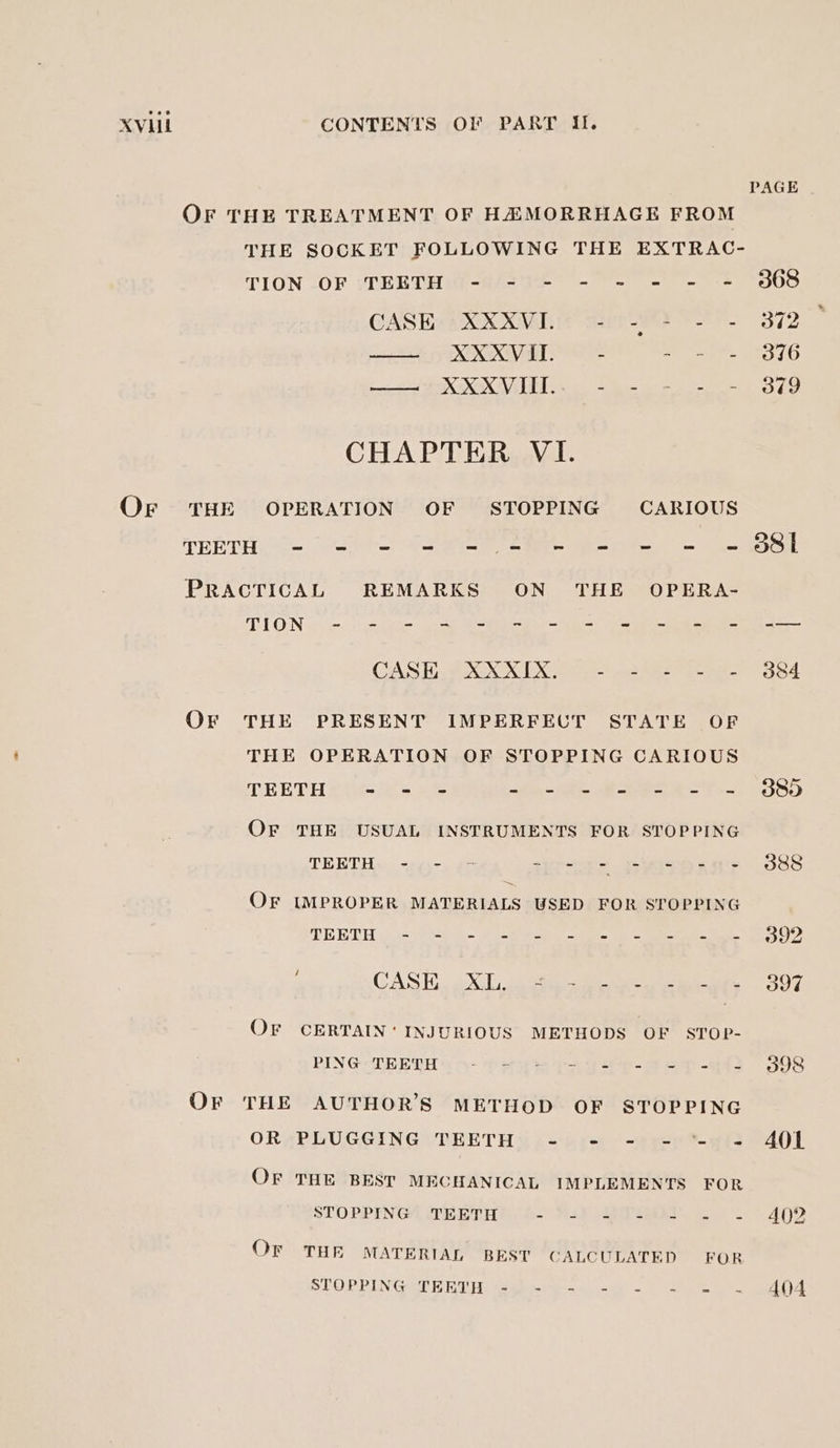 OF THE TREATMENT OF HAMORRHAGE FROM TION -OF .TERBTH (-'\'= * - © 2# = -# CASE AK XMS dle 8 Fe. MSY OO. | han a ae BOE COE IE? bene Mee le CHAPTER VI. Or THE OPERATION OF STOPPING CARIOUS TEETH |= |= ©|© = = -= = = = = «© PRACTICAL REMARKS ON THE OPERA- ANTON ees eee cae eo eC ee CASE.) XX XIX. op - 585- S-e- Or THE PRESENT IMPERFECT STATE OF THE OPERATION OF STOPPING CARIOUS TEETH - - - eg eee ee a a OF THE USUAL INSTRUMENTS FOR STOPPING TEETH. =..-. #5 sprees Gyueoan's OF IMPROPER MATERIALS USED FOR STOPPING TEETH e316 a ee CASH. . Xl. 25 Gee cath ae OF CERTAIN’ INJURIOUS METHODS OF STOP- PING TEETH 5 O- PH TA e-eD - ~ OF THE AUTHOR’S METHOD OF STOPPING OR PLUGGING TEETH - - - - *- OF THE BEST MECHANICAL IMPLEMENTS FOR STOPPING TEETH tli at, Slee ie Or THE MATERIAL BEST CALCULATED FOR STOPPING TEREH. (4b-y =6 = PAGE 368 372 376 379 401 A402 404
