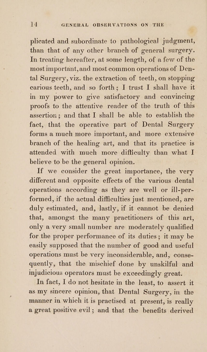 plicated and subordinate to pathological judgment, than that of any other branch of general surgery. In treating hereafter, at some length, of a few of the most Important, and most common operations of Den- tal Surgery, viz. the extraction of teeth, on stopping carious teeth, and so forth; I trust I shall have it in my power to give satisfactory and convincing proofs to the attentive reader of the truth of this assertion ; and that I shall be able to establish the fact, that the operative part of Dental Surgery forms a much more important, and more extensive branch of the healing art, and that its practice is | attended with much more difficulty than what I believe to be the general opinion. If we consider the great importance, the very different and opposite effects of the various dental operations according as they are well or ill-per- formed, if the actual difficulties just mentioned, are duly estimated, and, lastly, if it cannot be denied that, amongst the many practitioners of this art, only a very small number are moderately qualified for the proper performance of its duties; it may be easily supposed that the number of good and useful operations must be very inconsiderable, and, conse- quently, that the mischief done by unskilful and injudicious operators must be exceedingly great. In fact, I do not hesitate in the least, to assert it as my sincere opinion, that Dental Surgery, in the manner in which it is practised at present, is really a great positive evil; and that the benefits derived