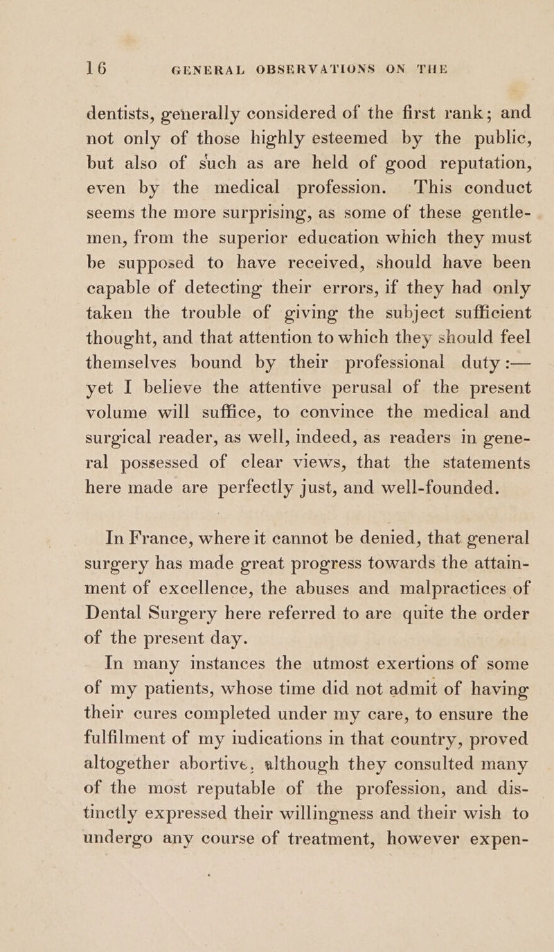 dentists, generally considered of the first rank; and not only of those highly esteemed by the public, but also of such as are held of good reputation, even by the medical profession. This conduct seems the more surprising, as some of these gentle- men, from the superior education which they must be supposed to have received, should have been capable of detecting their errors, if they had only taken the trouble of giving the subject sufficient thought, and that attention to which they should feel themselves bound by their professional duty :— yet I believe the attentive perusal of the present volume will suffice, to convince the medical and surgical reader, as well, indeed, as readers in gene- ral possessed of clear views, that the statements here made are perfectly just, and well-founded. In France, where it cannot be denied, that general surgery has made great progress towards the attain- ment of excellence, the abuses and malpractices of Dental Surgery here referred to are quite the order of the present day. In many instances the utmost exertions of some of my patients, whose time did not admit of having their cures completed under my care, to ensure the fulfilment of my indications in that country, proved altogether abortive, although they consulted many of the most reputable of the profession, and dis- tmetly expressed their willingness and their wish to undergo any course of treatment, however expen-