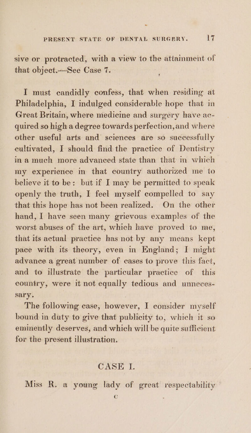 a PRESENT STATE OF DENTAL SURGERY. 17 sive or protracted, with a view to the attainment of that object.—See Case 7. I must candidly confess, that when residing at Philadelphia, I indulged considerable hope that in Great Britain, where medicine and surgery have ac- quired so high a degree towards perfection, and where other useful arts and sciences are so successfully cultivated, I should find the practice of Dentistry ina much more advanced state than that in which my experience in that country authorized me to believe it to be: but if I may be permitted to speak openly the truth, I feel myself compelled to say that this hope has not been realized. On the other hand, I have seen many grievous examples of the worst abuses of the art, which have proved to me, that its actual practice has not by any means kept pace with its theory, even mm England; I might advance a great number of cases to prove this fact, and to illustrate the particular practice of this country, were it not equally tedious and unneces- sary. | The following case, however, I consider myself bound in duty to give that publicity to, which it so eminently deserves, and which will be quite sufficient for the present illustration. CASE I. Miss R. a young lady of great respectability Cc