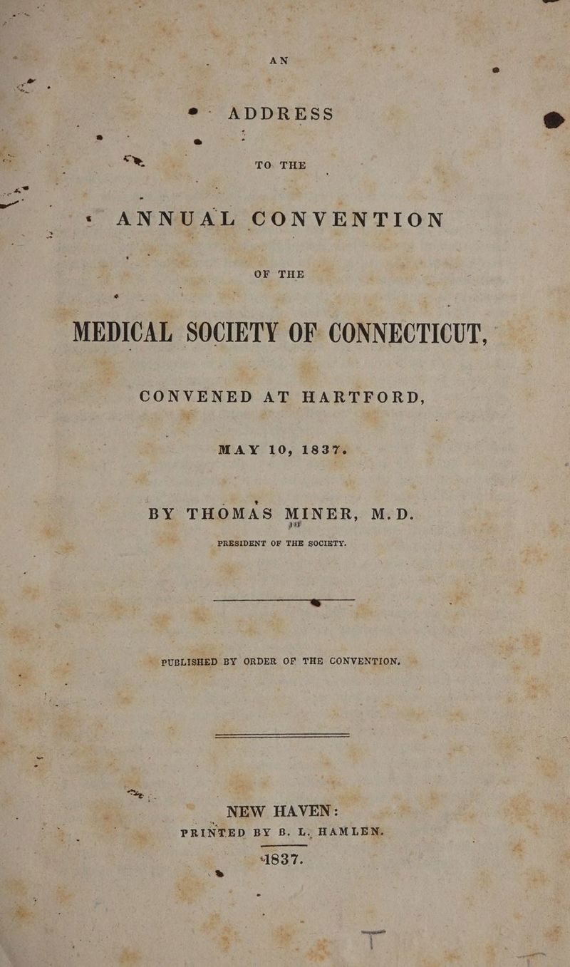 ¢- ADDRESS * Bi o Se TO. THE * ANNUAL CONVENTION OF THE MEDICAL SOCIETY OF CONNECTICUT, CONVENED AT HARTFORD, MAY 10, 1837. BY THOMAS MINER, M.D. PRESIDENT OF ~ SOCIETY. pe Die ne Rese as ' PUBLISHED BY ORDER OF THE CONVENTION. Me he: | _ NEW HAVEN: PRINTED BY B. L. HAMLEN. 1837. .2% i: