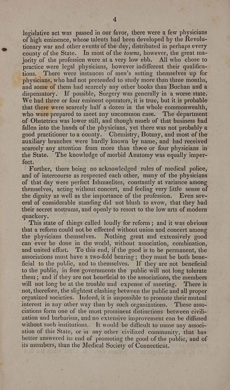 legislative act was passed in our favor, there were a few physicians of high eminence, whose talents had been developed by the Revolu- tionary war and other events of the day, distributed in perhaps every county of the State. In most of the towns, however, the great ma- jority of the profession were at a very low ebb. All who chose to practice were legal physicians, however indifferent their qualifica-_ tions. ‘There were instances of men’s setting themselves up for physicians, who had not pretended to study more than three months, and some of them had scarcely any other books than Buchan and a dispensatory. If possible, Surgery was generally in a worse state. We had three or four eminent operators, it is true, but it is probable that there were scarcely half a dozen in the whole commonwealth, who were prepared to meet any uncommon case. ‘The department of Obstetrics was lower still, and though mueh of that business had fallen into the hands of the physicians, yet there was not probably a good practitioner toa county. Chemistry, Botany, and most of the auxiliary branches were hardly known by name, and had received scarcely any attention from more than three or four physicians in the State. The knowledge of morbid Anatomy was equally imper- fect. Further, there being no acknowledged rules of medical police, and of intercourse as respected each other, many of the physicians of that day were perfect Ishmaelites, constantly at variance among themselves, acting without concert, and feeling very little sense of the dignity as well as the importance of the profession. Even sev- eral of considerable standing did not blush to avow, that they had their secret nostrums, and openly to resort to the low arts of modern quackery. This state of things called loudly for reform; and it was obvious that a reform could not be effected without union and concert among the physicians themselves. Nothing great and extensively good can ever be done in the world, without association, combination, and united effort. ‘To this end, if the good is to be permanent, the associations must have a two-fold bearing ; they must be both bene- ficial to the public, and to themselves. If they are not beneficial to the public, in free governments the public will not long tolerate them; and if they are not beneficial to the associations, the members will not long be at the trouble and expense of meeting. There is not, therefore, the slightest clashing between the public and all proper organized societies. Indeed, it is impossible to promote their mutual interest in any other way than by such organizations. These asso- ciations form one of the most prominent distinctions between civili- zation and barbarism, and no extensive improvement can be diffused without such institutions... It would be difficult to name any associ- ation of this State, or in any other civilized community, that has better answered its end of promoting the good of the public, and of its members, than the Medical Society of Connecticut.