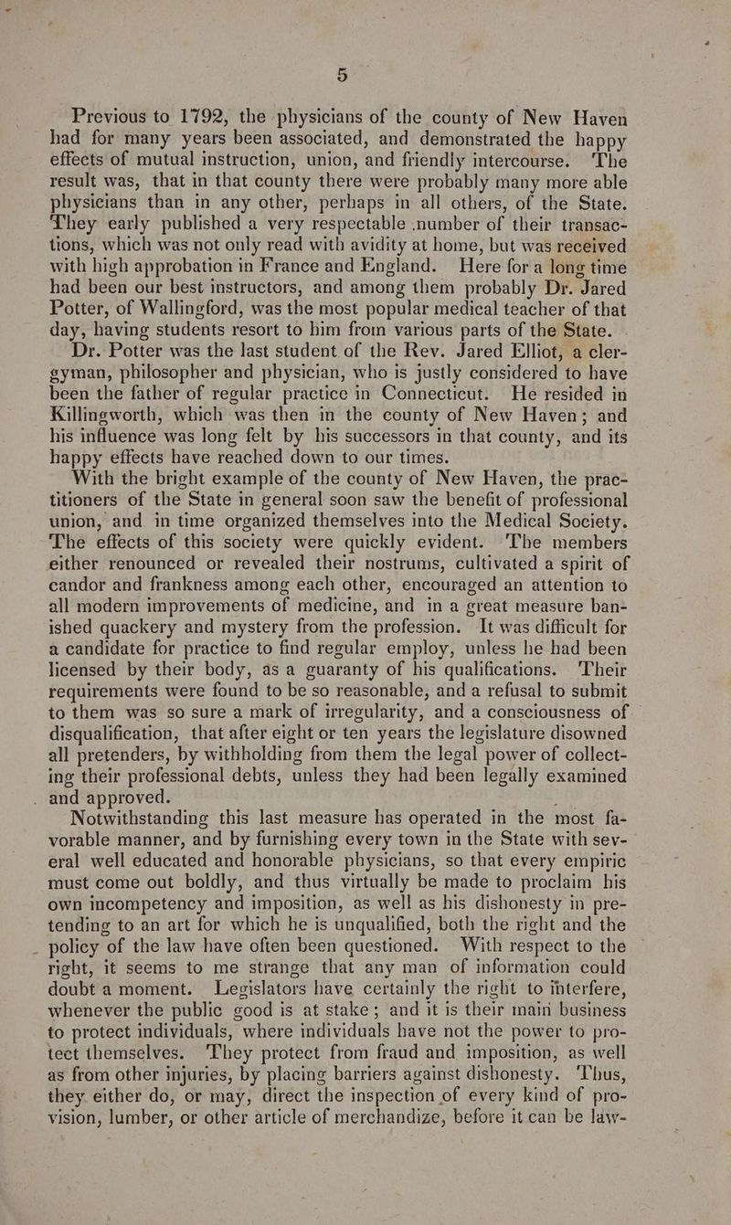 Previous to 1792, the physicians of the county of New Haven had for many years been associated, and demonstrated the happy effects of mutual instruction, union, and friendly intercourse. ‘The result was, that in that county there were probably many more able physicians than in any other, perhaps in all others, of the State. They early published a very respectable number of their transac- tions, which was not only read with avidity at home, but was received with high approbation in France and England. Here fora long time had been our best instructors, and among them probably Dr. Jared Potter, of Wallingford, was the most popular medical teacher of that day, having students resort to him from various parts of the State. — Dr. Potter was the last student of the Rev. Jared Elliot, a cler- gyman, philosopher and physician, who is justly considered to have been the father of regular practice in Connecticut. He resided in Killingworth, which was then in the county of New Haven; and his influence was long felt by his successors in that county, and its happy effects have reached down to our times. With the bright example of the county of New Haven, the prac- titioners of the State in general soon saw the benefit of professional union, and. in time organized themselves into the Medical Society. The effects of this society were quickly evident. ‘The members either renounced or revealed their nostrums, cultivated a spirit of candor and frankness among each other, encouraged an attention to all modern improvements of medicine, and in a great measure ban- ished quackery and mystery from the profession. It was difficult for a candidate for practice to find regular employ, unless he had been licensed by their body, as a guaranty of his qualifications. ‘Their requirements were found to be so reasonable, and a refusal to submit to them was so sure a mark of irregularity, and a consciousness of — disqualification, that after eight or ten years the legislature disowned all pretenders, by withholding from them the legal power of collect- ing their professional debts, unless they had been legally examined - Notwithstanding this last measure has operated in the most fa- vorable manner, and by furnishing every town in the State with sev- eral well educated and honorable physicians, so that every empiric must come out boldly, and thus virtually be made to proclaim his own incompetency and imposition, as well as his dishonesty in pre- tending to an art for which he is unqualified, both the right and the policy of the law have often been questioned. With respect to the right, it seems to me strange that any man of information could doubt a moment. Levislators have certainly the right to interfere, whenever the public good is at stake; and it is their main business to protect individuals, where individuals have not the power to pro- tect themselves. ‘They protect from fraud and imposition, as well as from other injuries, by placing barriers against dishonesty. ‘Thus, they either do, or may, direct the inspection of every kind of pro- vision, lumber, or other article of merchandize, before it can be law-
