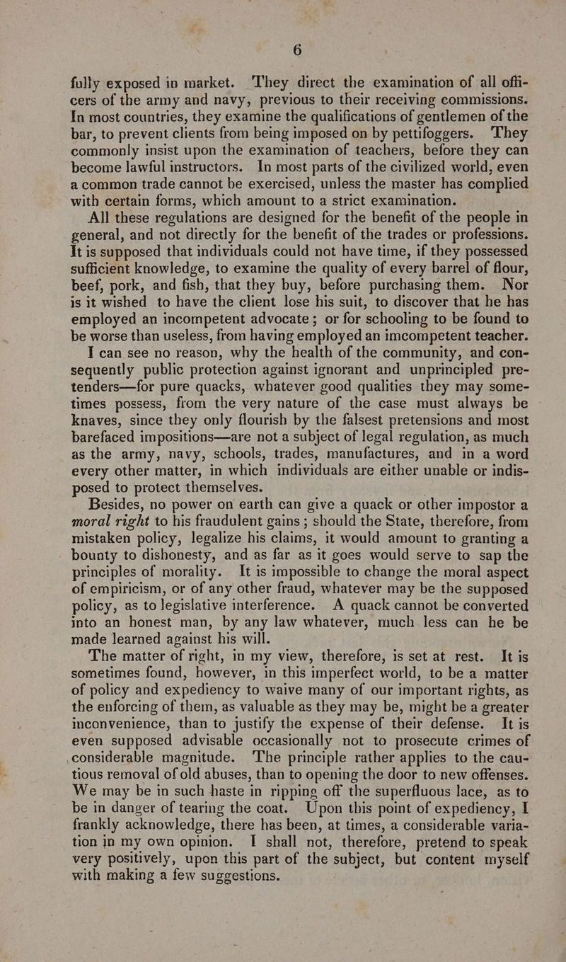fully exposed in market. They direct the examination of all offi- cers of the army and navy, previous to their receiving commissions. In most countries, they examine the qualifications of gentlemen of the bar, to prevent clients from being imposed on by pettifoggers. ‘They commonly insist upon the examination of teachers, before they can become lawful instructors. In most parts of the civilized world, even a common trade cannot be exercised, unless the master has complied with certain forms, which amount to a strict examination. All these regulations are designed for the benefit of the people in general, and not directly for the benefit of the trades or professions. It is supposed that individuals could not have time, if they possessed sufficient knowledge, to examine the quality of every barrel of flour, beef, pork, and fish, that they buy, before purchasing them. Nor is jt wished to have the client lose his suit, to discover that he has employed an incompetent advocate ; or for schooling to be found to be worse than useless, from having employed an imcompetent teacher. I can see no reason, why the health of the community, and con- sequently public protection against ignorant and unprincipled pre- tenders—for pure quacks, whatever good qualities they may some- times possess, from the very nature of the case must always be ~ knaves, since they only flourish by the falsest pretensions and most barefaced impositions—are not a subject of legal regulation, as much as the army, navy, schools, trades, manufactures, and in a word every other matter, in which individuals are either unable or indis- posed to protect themselves. , Besides, no power on earth can give a quack or other impostor a moral right to his fraudulent gains ; should the State, therefore, from mistaken policy, legalize his claims, it would amount to granting a bounty to dishonesty, and as far as it goes would serve to sap the principles of morality. It is impossible to change the moral aspect of empiricism, or of any other fraud, whatever may be the supposed policy, as to legislative interference. A quack cannot be converted into an honest man, by any law whatever, much less can he be made learned against his will. The matter of right, in my view, therefore, is set at rest. It is sometimes found, however, in this imperfect world, to be a matter of policy and expediency to waive many of our important rights, as the enforcing of them, as valuable as they may be, might be a greater inconvenience, than to justify the expense of their defense. It is even supposed advisable occasionally not to prosecute crimes of considerable magnitude. The principle rather applies to the cau- tious removal of old abuses, than to opening the door to new offenses. We may be in such haste in ripping off the superfluous lace, as to be in danger of tearing the coat. Upon this point of expediency, I frankly acknowledge, there has been, at times, a considerable varia- tion In my own opinion. I shall not, therefore, pretend to speak very positively, upon this part of the subject, but content myself with making a few suggestions.