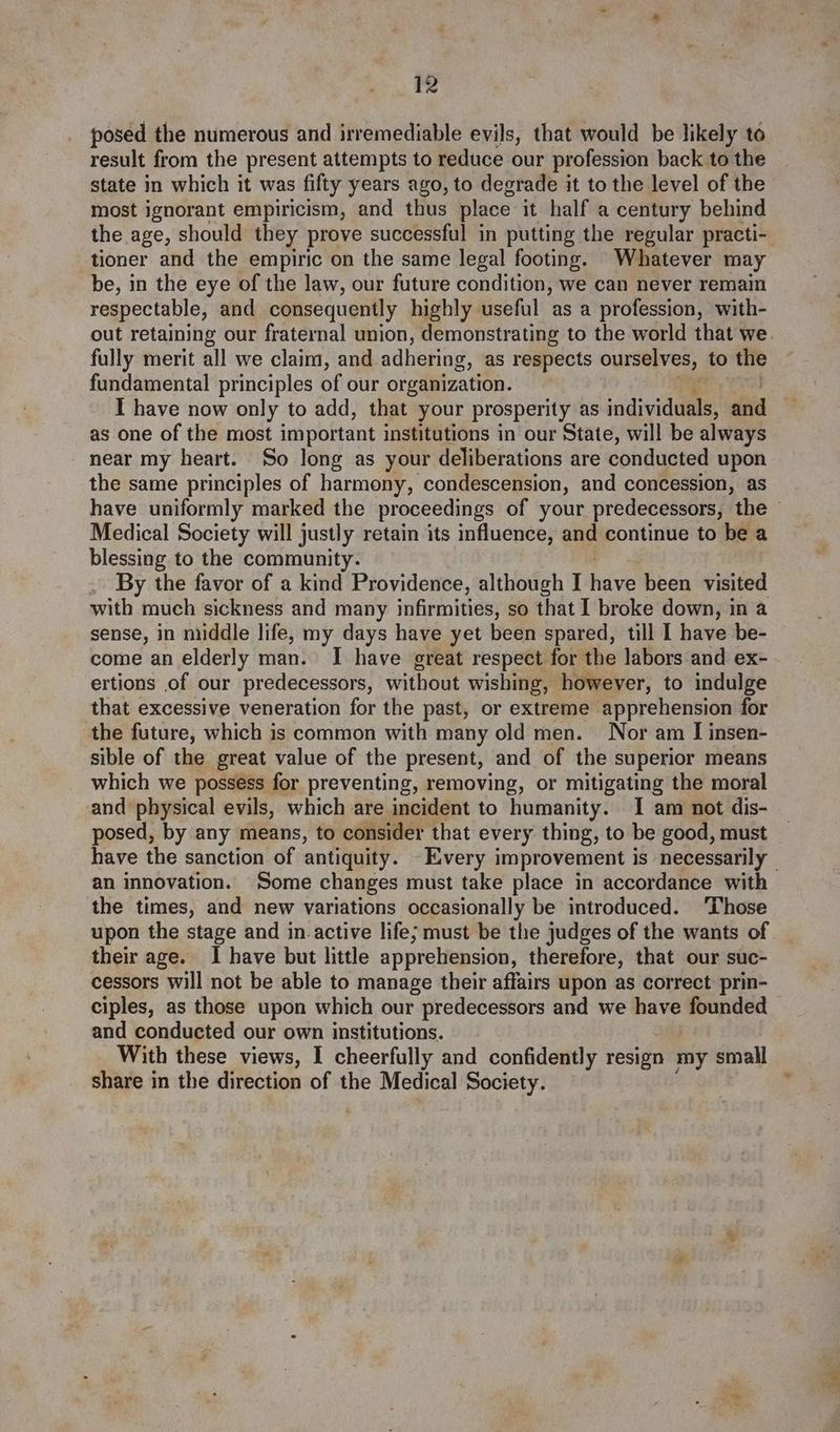 posed the numerous and irremediable evils, that would be likely to result from the present attempts to reduce our profession back to the state in which it was fifty years ago, to degrade it to the level of the most ignorant empiricism, and thus place it half a century behind the age, should they prove successful in putting the regular practi- tioner and the empiric on the same legal footing. Whatever may be, in the eye of the law, our future condition, we can never remain respectable, and consequently highly useful as a profession, with- fully merit all we claim, and adhering, as respects ourselves, to the fundamental principles of our organization. I have now only to add, that your prosperity as individuals, and as one of the most important institutions in our State, will be always near my heart. So long as your deliberations are conducted upon the same principles of harmony, condescension, and concession, as have uniformly marked the proceedings of your predecessors, the Medical Society will justly retain its influence, and continue to be a blessing to the community. By the favor of a kind Providence, although I hive been visited with much sickness and many infirmities, so that I broke down, in a sense, in middle life, my days have yet been spared, till I have be- come an elderly man. I have great respect for the labors and ex- ertions of our predecessors, without wishing, however, to indulge that excessive veneration for the past, or extreme apprehension for the future, which is common with many old men. Nor am I insen- sible of the great value of the present, and of the superior means which we possess for preventing, removing, or mitigating the moral and physical evils, which are incident to humanity. I am not dis- posed, by any means, to consider that every thing, to be good, must an innovation. Some changes must take place in accordance with the times, and new variations occasionally be introduced. ‘Those upon the stage and in active life; must be the judges of the wants of their age. I have but little apprehension, therefore, that our suc- cessors will not be able to manage their affairs upon as Correct prin- ciples, as those upon which our predecessors and we have founded and conducted our own institutions. With these views, I cheerfully and confidently resign my small share in the direction of the Medical Society.