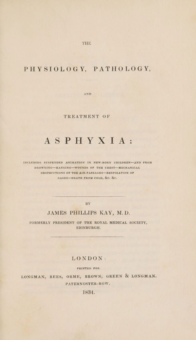THE PHYSICGLGGY, PATHULGGY, AND TREATMENT OF ASPHYXIA: INCLUDING SUSPENDED ANIMATION IN NEW-BORN CHILDREN—AND FROM DROWNING—HANGING—WOUNDS OF THE CHEST—MECHANICAL OBSTRUCTIONS OF THE AIR-PASSAGES—RESPIRATION OF GASES—DEATH FROM COLD, &amp;c. &amp;c. BY JAMES PHILLIPS KAY, M.D. FORMERLY PRESIDENT OF THE ROYAL MEDICAL SOCIETY, EDINBURGH. LONDON: PRINTED FOR LONGMAN, REES, ORME, BROWN, GREEN &amp; LONGMAN. PATERNOSTER-ROW. 1834.