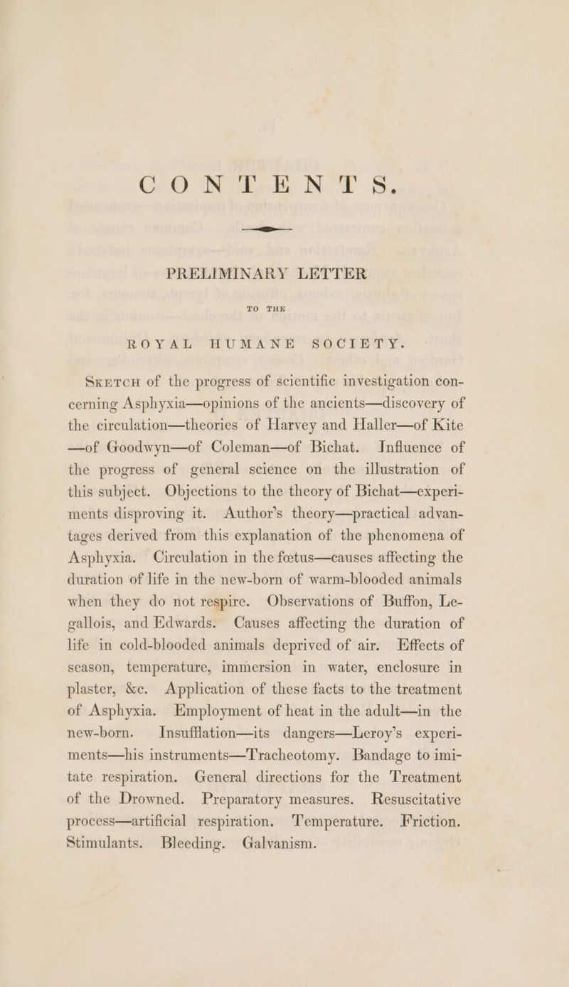 Gi Bite Noe &amp;, PRELIMINARY LETTER TO THE ROY Si HUMANE SOC PRY. Sketcu of the progress of scientific investigation con- cerning Asphyxia—opinions of the ancients—discovery of the circulation—theories of Harvey and Haller—of Kite —of Goodwyn—of Coleman—of Bichat. Influence of the progress of general science on the illustration of this subject. Objections to the theory of Bichat—experi- ments disproving it. Author’s theory—practical advan- tages derived from this explanation of the phenomena of Asphyxia. Circulation in the foetus—causes affecting the duration of life in the new-born of warm-blooded animals when they do not respire. Observations of Buffon, Le- gallois, and Edwards. Causes affecting the duration of life in cold-blooded animals deprived of air. Effects of season, temperature, immersion in water, enclosure in plaster, &amp;e. Application of these facts to the treatment of Asphyxia. Employment of heat in the adult—in the new-born. Insufflation—its dangers—Leroy’s experi- ments—his instruments—Tracheotomy. Bandage to imi- tate respiration. General directions for the Treatment of the Drowned. Preparatory measures. Resuscitative process—artificial respiration. Temperature. Friction. Stimulants. Bleeding. Galvanism.