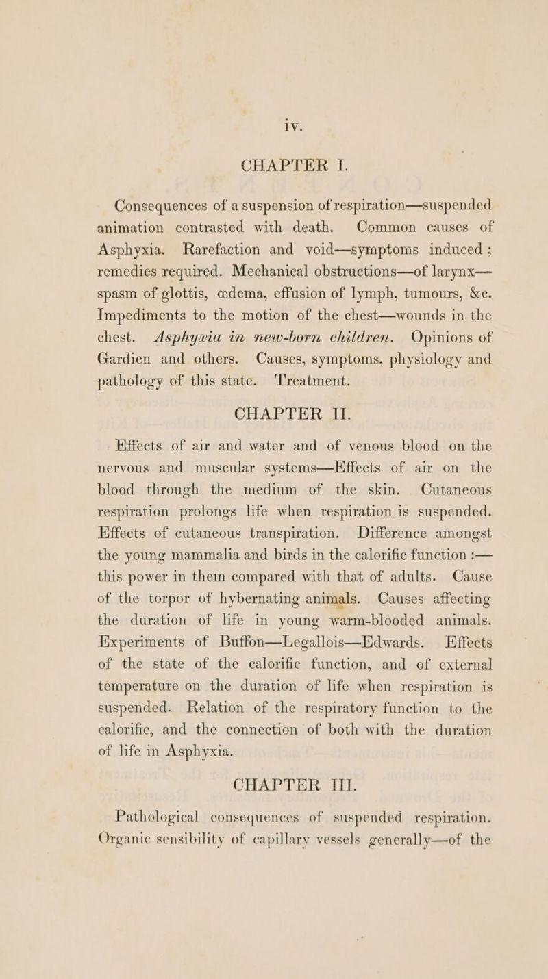 CHAPTER I. Consequences of a suspension of respiration—suspended animation contrasted with death. Common causes of Asphyxia. Rarefaction and void—symptoms induced ; remedies required. Mechanical obstructions—of larynx— spasm of glottis, cedema, effusion of lymph, tumours, &c. Impediments to the motion of the chest—wounds in the chest. <Asphywia in new-born children. Opinions of Gardien and others. Causes, symptoms, physiology and pathology of this state. ‘Treatment. CHAPTER ILI. Effects of air and water and of venous blood on the nervous and muscular systems—Effects of air on the blood through the medium of the skin. Cutaneous respiration prolongs life when respiration is suspended. Kiffects of cutaneous transpiration. Difference amongst the young mammalia and birds in the calorific function :— this power in them compared with that of adults. Cause of the torpor of hybernating animals. Causes affecting the duration of life in young warm-blooded animals. Experiments of Buffon—Legallois—Edwards. Effects of the state of the calorific function, and of external temperature on the duration of life when respiration is suspended. Relation of the respiratory function to the calorific, and the connection of both with the duration of life in Asphyxia. CHAPTER III. Pathological consequences of suspended respiration. Organic sensibility of capillary vessels generally—of the