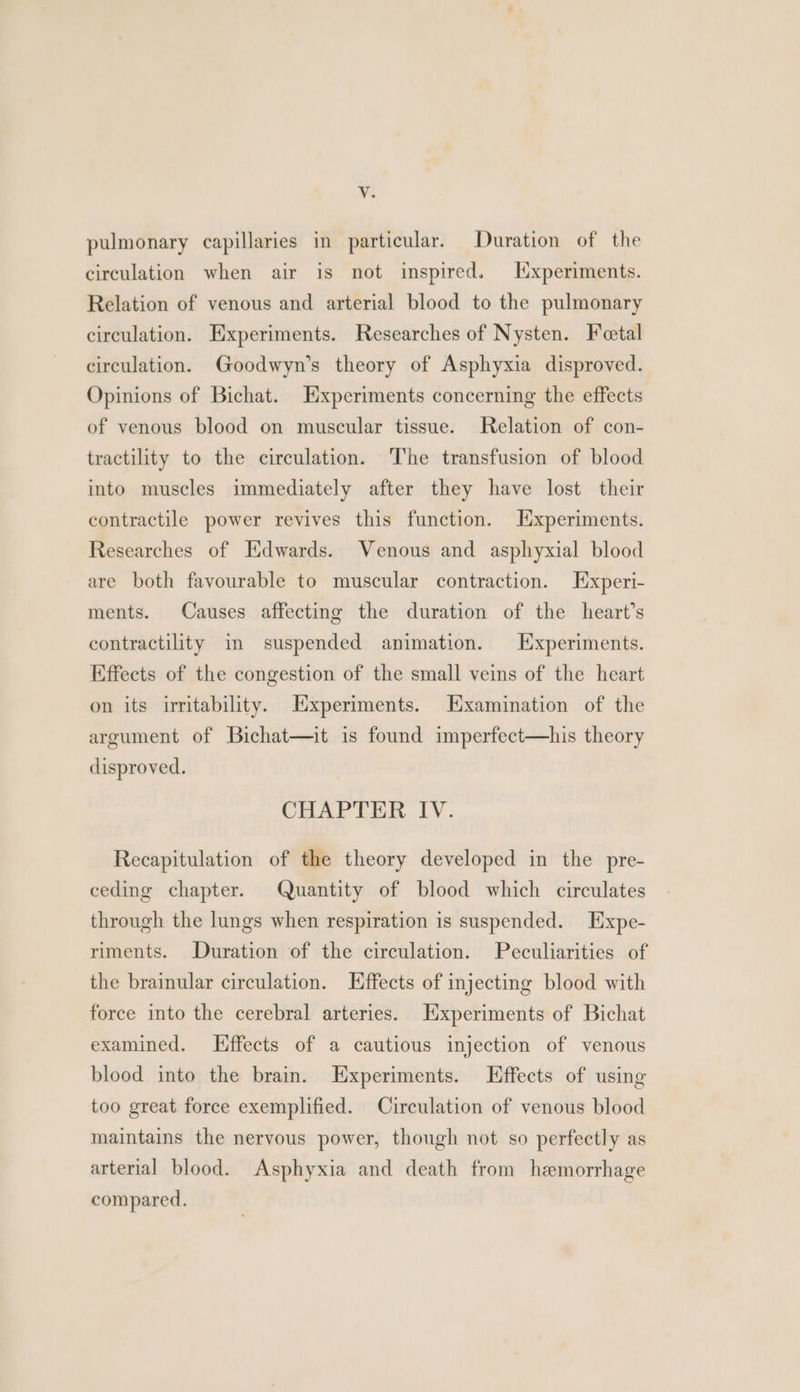 pulmonary capillaries in particular. Duration of the circulation when air is not inspired. L[xperiments. Relation of venous and arterial blood to the pulmonary circulation. Experiments. Researches of Nysten. Fetal circulation. Goodwyn’s theory of Asphyxia disproved. Opinions of Bichat. Experiments concerning the effects of venous blood on muscular tissue. Relation of con- tractility to the circulation. The transfusion of blood into muscles immediately after they have lost their contractile power revives this function. Experiments. Researches of Hdwards. Venous and asphyxial blood are both favourable to muscular contraction. Experi- ments. Causes affecting the duration of the heart’s contractility im suspended animation. Experiments. Effects of the congestion of the small veins of the heart on its irritability. Experiments. Examination of the argument of Bichat—it is found imperfect—his theory disproved. CHAPTER IV. Recapitulation of the theory developed in the pre- ceding chapter. Quantity of blood which circulates through the lungs when respiration is suspended. Expe- riments. Duration of the circulation. Peculiarities of the brainular circulation. Effects of injecting blood with force into the cerebral arteries. Experiments of Bichat examined. ffects of a cautious injection of venous blood into the brain. Experiments. Effects of using too great force exemplified. Circulation of venous blood maintains the nervous power, though not so perfectly as arterial blood. Asphyxia and death from hemorrhage compared.