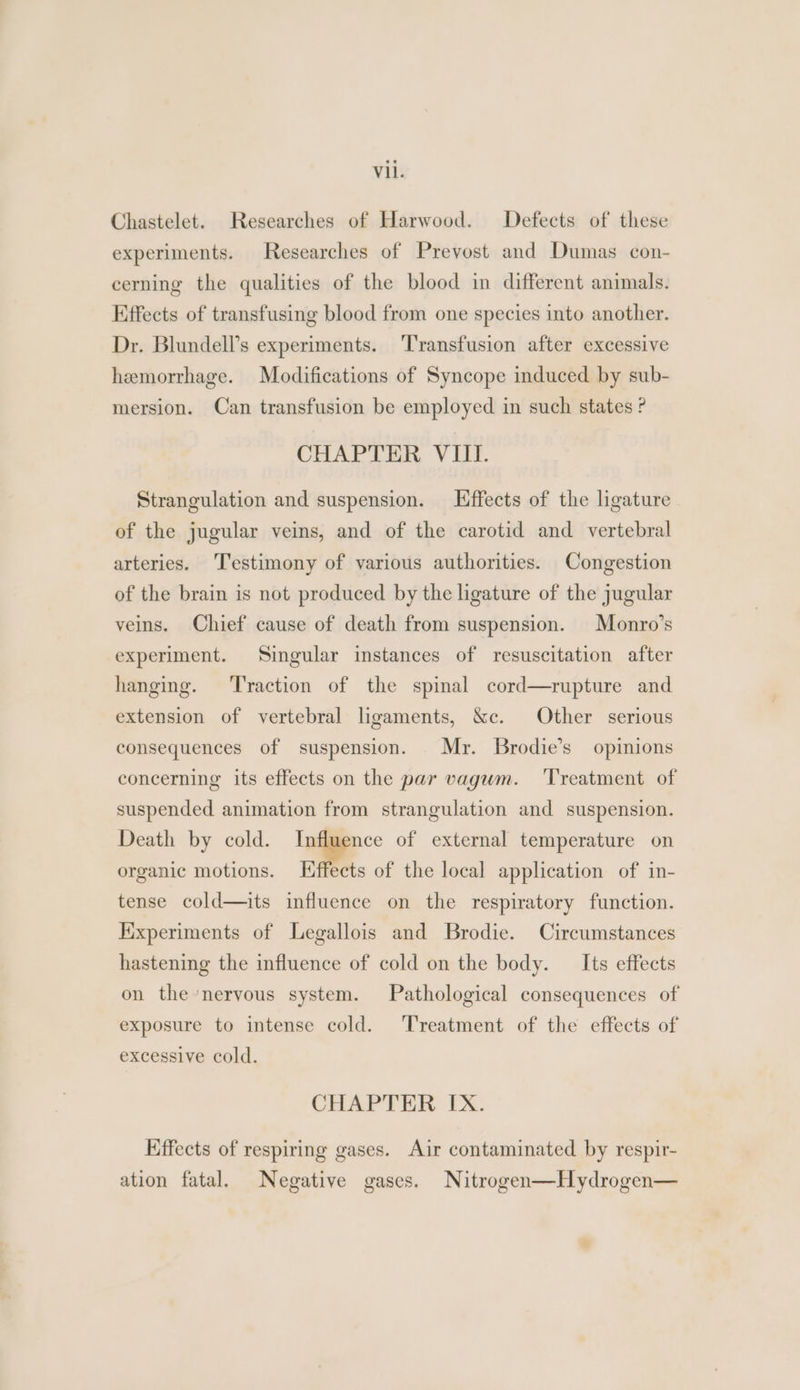 Chastelet. Researches of Harwood. Defects of these experiments. Researches of Prevost and Dumas con- cerning the qualities of the blood in different animals. Effects of transfusing blood from one species into another. Dr. Blundell’s experiments. Transfusion after excessive hemorrhage. Modifications of Syncope induced by sub- mersion. Can transfusion be employed in such states ? CHAPTER VIII. Strangulation and suspension. Effects of the ligature of the jugular veins, and of the carotid and vertebral arteries. ‘Testimony of various authorities. Congestion of the brain is not produced by the ligature of the jugular veins. Chief cause of death from suspension. Monro’s experiment. Singular instances of resuscitation after hanging. ‘Traction of the spinal cord—rupture and extension of vertebral ligaments, &c. Other serious consequences of suspension. Mr. Brodie’s opinions concerning its effects on the par vagum. ‘Treatment of suspended animation from strangulation and suspension. Death by cold. Influence of external temperature on organic motions. Hffects of the local application of in- tense cold—its influence on the respiratory function. Kixperiments of Legallois and Brodie. Circumstances hastening the influence of cold on the body. _ Its effects on the’neryous system. Pathological consequences of exposure to intense cold. ‘Treatment of the effects of excessive cold. CHAPTER IX. Effects of respiring gases. Air contaminated by respir- ation fatal. Negative gases. Nitrogen—Hydrogen—