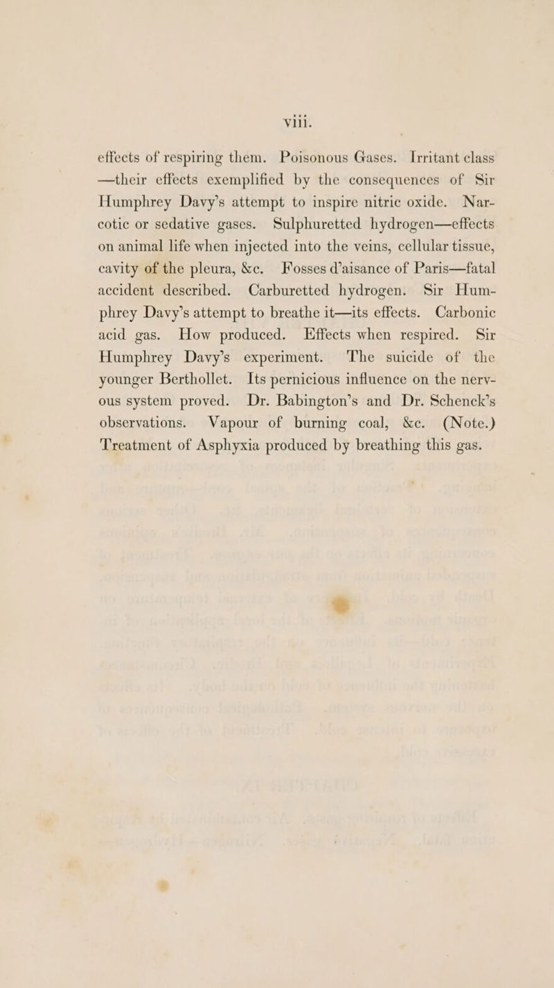 effects of respiring them. Poisonous Gases. Irritant class —their effects exemplified by the consequences of Sir Humphrey Davy’s attempt to inspire nitric oxide. Nar- cotic or sedative gases. Sulphuretted hydrogen—effects on animal life when injected into the veins, cellular tissue, cavity of the pleura, &c. Fosses @aisance of Paris—fatal accident described. Carburetted hydrogen. Sir Hum- phrey Davy’s attempt to breathe it—its effects. Carbonic acid gas. How produced. Effects when respired. Sir Humphrey Davy’s experiment. The suicide of the younger Berthollet. Its pernicious influence on the nerv- ous system proved. Dr. Babington’s and Dr. Schenck’s observations. Vapour of burning coal, &c. (Note.) Treatment of Asphyxia produced by breathing this gas.