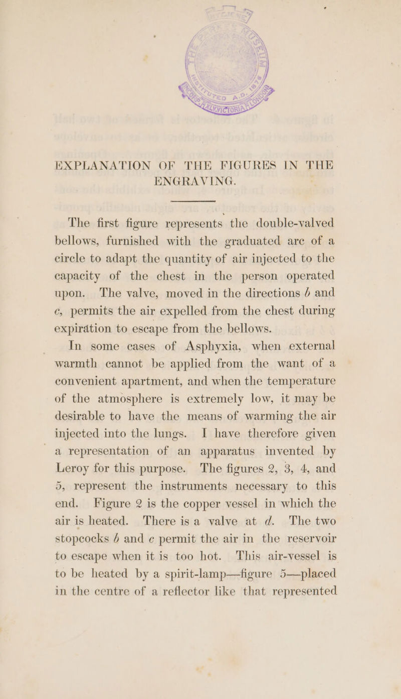 EXPLANATION OF THE FIGURES IN THE ENGRAVING. The first figure represents the double-valved bellows, furnished with the graduated are of a circle to adapt the quantity of air injected to the capacity of the chest in the person operated upon. The valve, moved in the directions 6 and c, permits the air expelled from the chest during expiration to escape from the bellows. In some cases of Asphyxia, when external warmth cannot be applied from the want of a convenient apartment, and when the temperature of the atmosphere is extremely low, it may be desirable to have the means of warming the air injected into the lungs. J| have therefore given a representation of an apparatus invented by Leroy for this purpose. The figures 2, 3, 4, and 5, represent the instruments necessary to this end. Figure 2 is the copper vessel in which the air is heated. There isa valve at d. The two stopcocks 6 and ¢ permit the air in the reservoir to escape when it is too hot. This air-vessel is to be heated by a spirit-lamp—figure 5—placed in the centre of a reflector like that represented