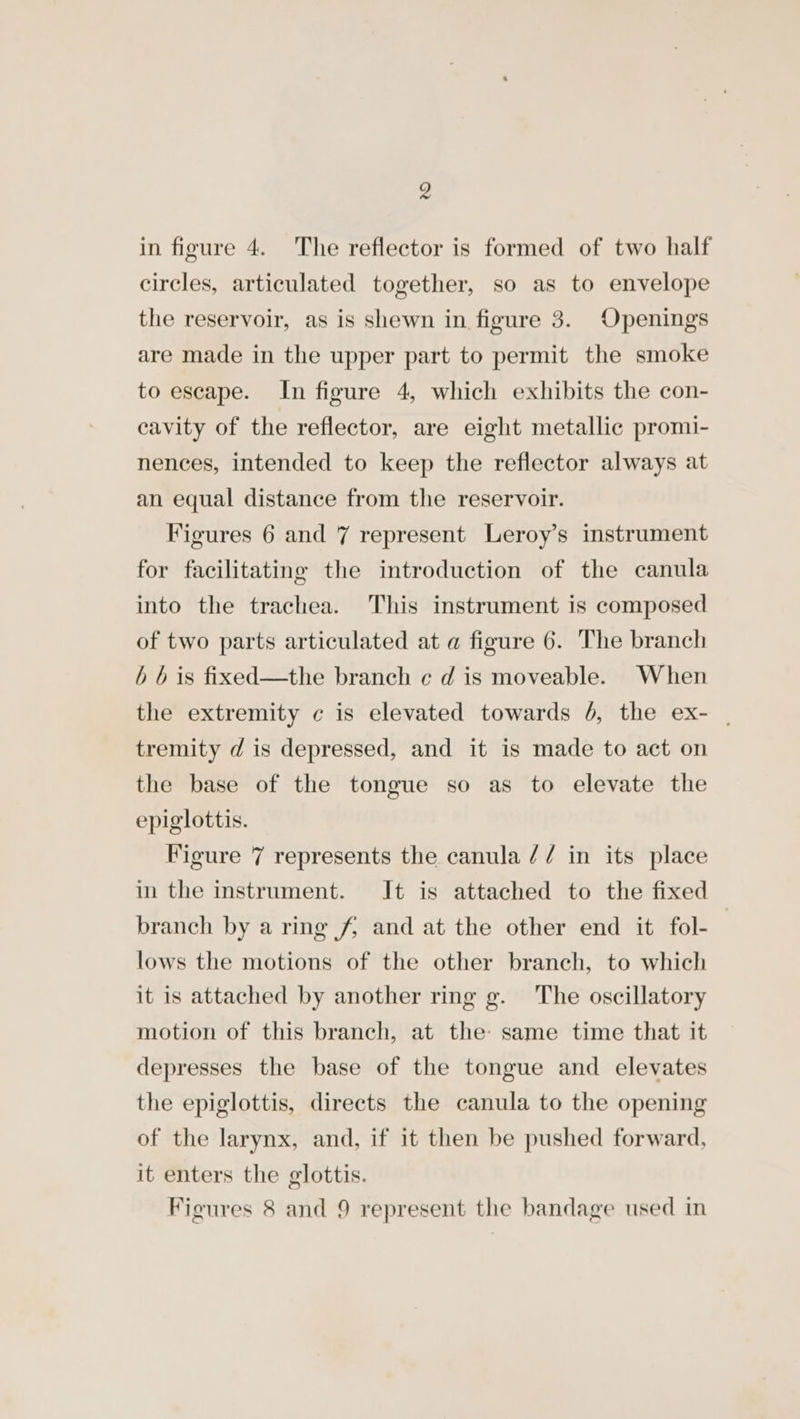 in figure 4. The reflector is formed of two half circles, articulated together, so as to envelope the reservoir, as is shewn in figure 3. Openings are made in the upper part to permit the smoke to escape. In figure 4, which exhibits the con- cavity of the reflector, are eight metallic promi- nences, intended to keep the reflector always at an equal distance from the reservoir. Figures 6 and 7 represent Leroy’s instrument for facilitating the introduction of the canula into the trachea. This instrument is composed of two parts articulated at a figure 6. The branch b b is fixed—the branch ¢ d is moveable. When the extremity c is elevated towards 6, the ex- | tremity d is depressed, and it is made to act on the base of the tongue so as to elevate the epiglottis. Figure 7 represents the canula // in its place in the instrument. It is attached to the fixed branch by a ring 4 and at the other end it fol-— lows the motions of the other branch, to which it is attached by another ring g. The oscillatory motion of this branch, at the: same time that it depresses the base of the tongue and elevates the epiglottis, directs the canula to the opening of the larynx, and, if it then be pushed forward, it enters the glottis. Figures 8 and 9 represent the bandage used in