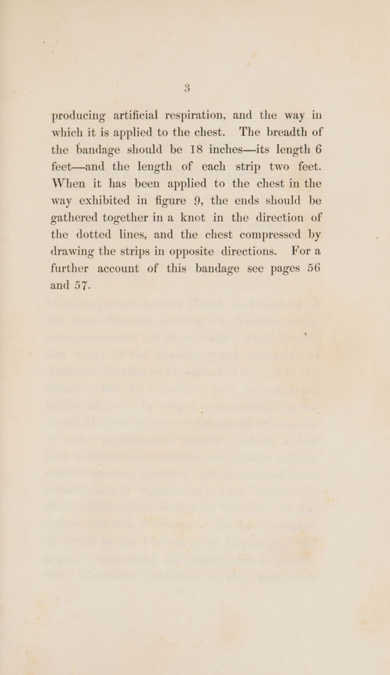 producing artificial respiration, and the way in which it is applied to the chest. The breadth of the bandage should be 18 inches—its length 6 feet—and the length of each strip two feet. When it has been applied to the chest in the way exhibited in figure 9, the ends should be gathered together ina knot in the direction of the dotted lines, and the chest compressed by drawing the strips in opposite directions. For a further account of this bandage see pages 56 and 57.