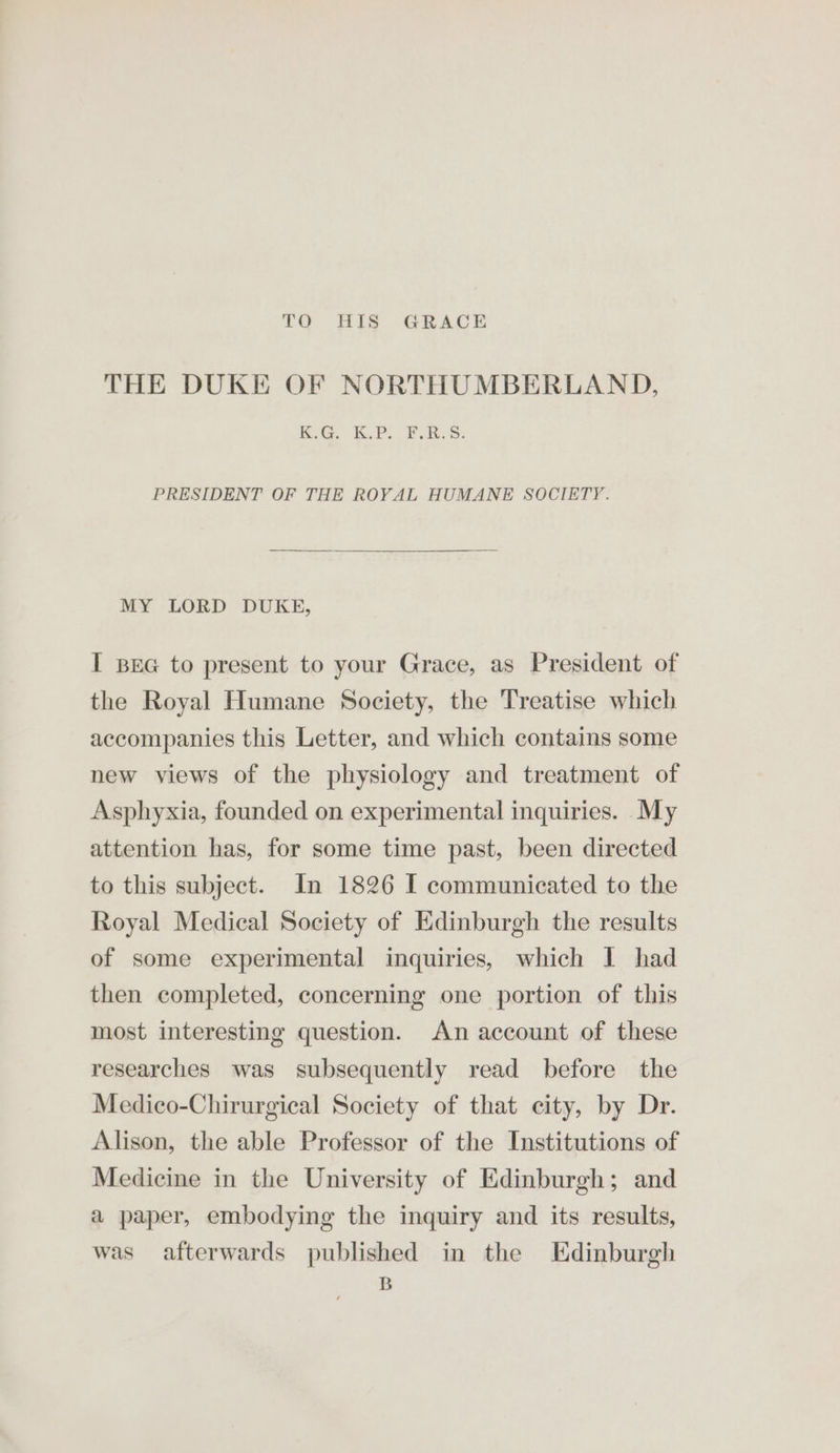 TO HIS GRACE THE DUKE OF NORTHUMBERLAND, KiG. KPO BBs: PRESIDENT OF THE ROYAL HUMANE SOCIETY. MY LORD DUKE, I Bea to present to your Grace, as President of the Royal Humane Society, the Treatise which accompanies this Letter, and which contains some new views of the physiology and treatment of Asphyxia, founded on experimental inquiries. My attention has, for some time past, been directed to this subject. In 1826 I communicated to the Royal Medical Society of Edinburgh the results of some experimental inquiries, which I had then completed, concerning one portion of this most interesting question. An account of these researches was subsequently read before the Medico-Chirurgical Society of that city, by Dr. Alison, the able Professor of the Institutions of Medicine in the University of Edinburgh; and a paper, embodying the inquiry and its results, was afterwards published in the Edinburgh B
