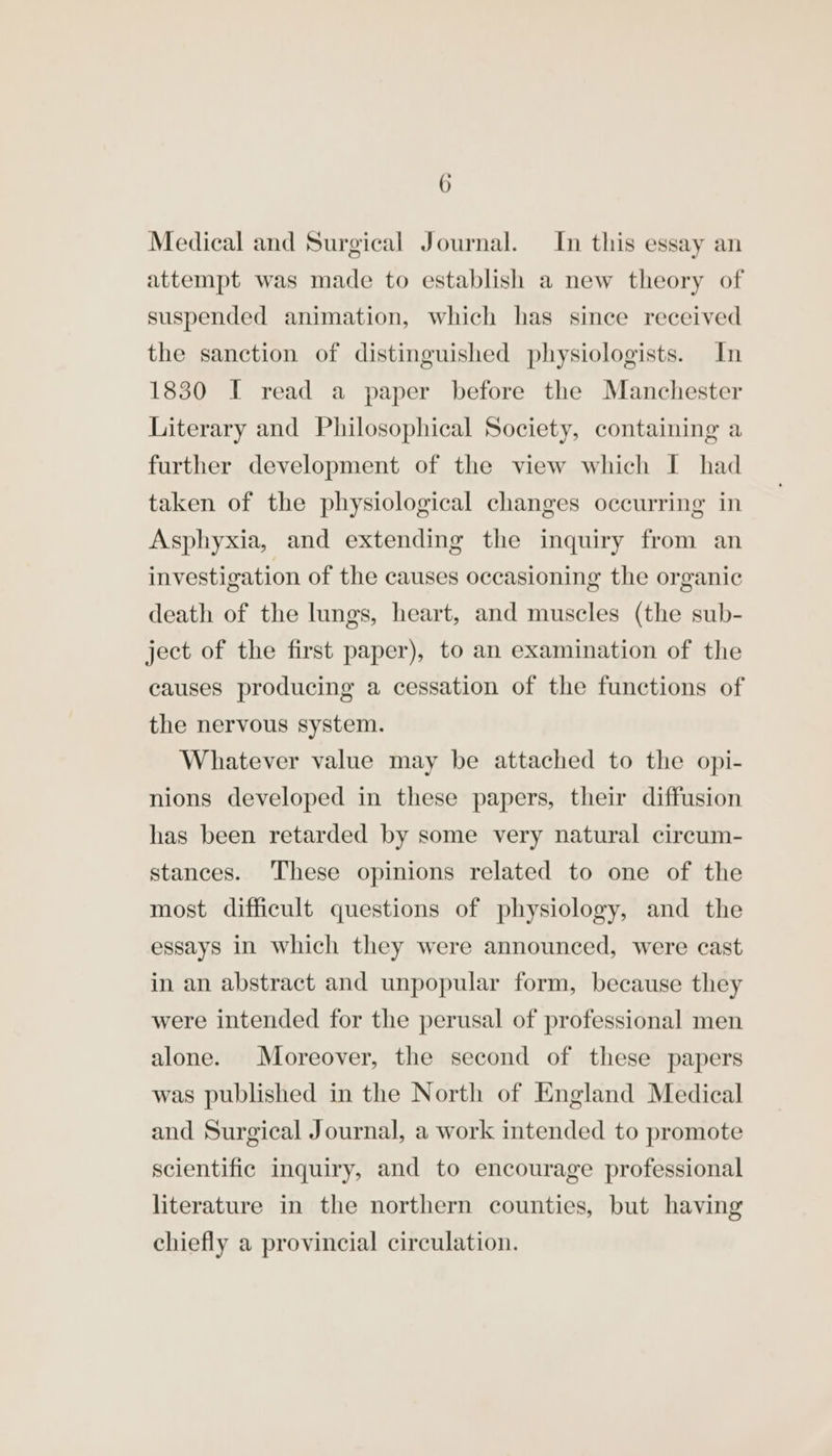 Medical and Surgical Journal. In this essay an attempt was made to establish a new theory of suspended animation, which has since received the sanction of distinguished physiologists. In 1830 I read a paper before the Manchester Literary and Philosophical Society, containing a further development of the view which I had taken of the physiological changes occurring in Asphyxia, and extending the inquiry from an investigation of the causes occasioning the organic death of the lungs, heart, and muscles (the sub- ject of the first paper), to an examination of the causes producing a cessation of the functions of the nervous system. Whatever value may be attached to the opi- nions developed in these papers, their diffusion has been retarded by some very natural circum- stances. These opinions related to one of the most difficult questions of physiology, and the essays in which they were announced, were cast in an abstract and unpopular form, because they were intended for the perusal of professional men alone. Moreover, the second of these papers was published in the North of England Medical and Surgical Journal, a work intended to promote scientific inquiry, and to encourage professional literature in the northern counties, but having chiefly a provincial circulation.