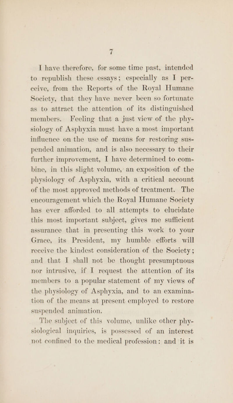 I have therefore, for some time past, intended to republish these essays; especially as I per- ceive, from the Reports of the Royal Humane Society, that they have never been so fortunate as to attract the attention of its distinguished members. Feeling that a just view of the phy- siology of Asphyxia must have a most important influence on the use of means for restoring sus- pended animation, and is also necessary to their further improvement, I have determined to com- bine, in this slight volume, an exposition of the physiology of Asphyxia, with a critical account of the most approved methods of treatment. The encouragement which the Royal Humane Society has ever afforded to all attempts to elucidate this most important subject, gives me sufficient assurance that in presenting this work to your Grace, its President, my humble efforts will receive the kindest consideration of the Society ; and that I shall not be thought presumptuous nor intrusive, if I request the attention of its members to a popular statement of my views of the physiology of Asphyxia, and to an examina- tion of the means at present employed to restore suspended animation. The subject of this volume, unlike other phy- siological inquiries, is possessed of an interest not confined to the medical profession: and it is