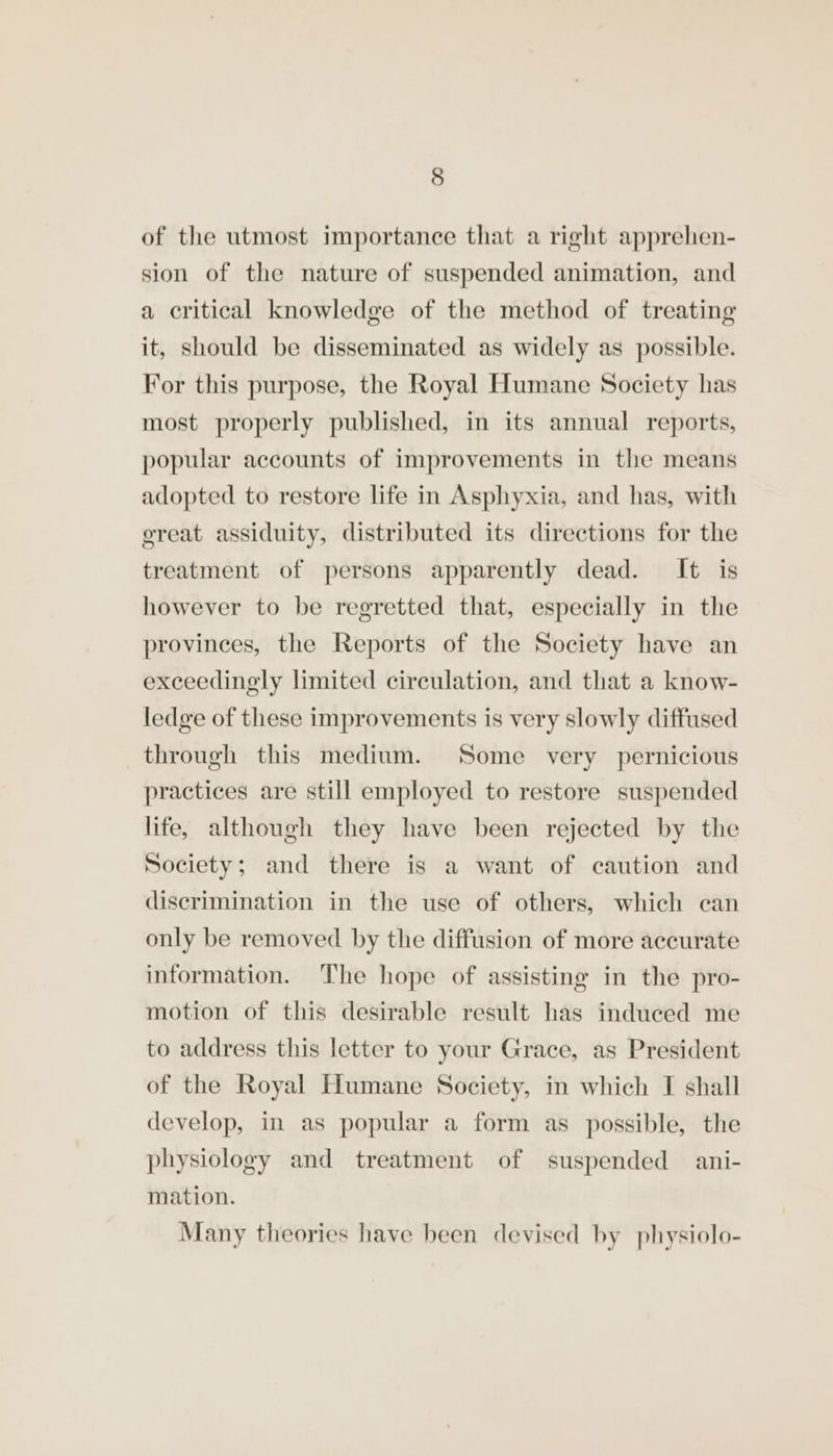 of the utmost importance that a right apprehen- sion of the nature of suspended animation, and a critical knowledge of the method of treating it, should be disseminated as widely as possible. For this purpose, the Royal Humane Society has most properly published, in its annual reports, popular accounts of improvements in the means adopted to restore life in Asphyxia, and has, with ereat assiduity, distributed its directions for the treatment of persons apparently dead. It is however to be regretted that, especially in the provinces, the Reports of the Society have an exceedingly limited circulation, and that a know- ledge of these improvements is very slowly diffused through this medium. Some very pernicious practices are still employed to restore suspended life, although they have been rejected by the Society; and there is a want of caution and discrimination in the use of others, which can only be removed by the diffusion of more accurate information. The hope of assisting in the pro- motion of this desirable result has induced me to address this letter to your Grace, as President of the Royal Humane Society, in which I shall develop, in as popular a form as possible, the physiology and treatment of suspended ani- mation. Many theories have been devised by physiolo-