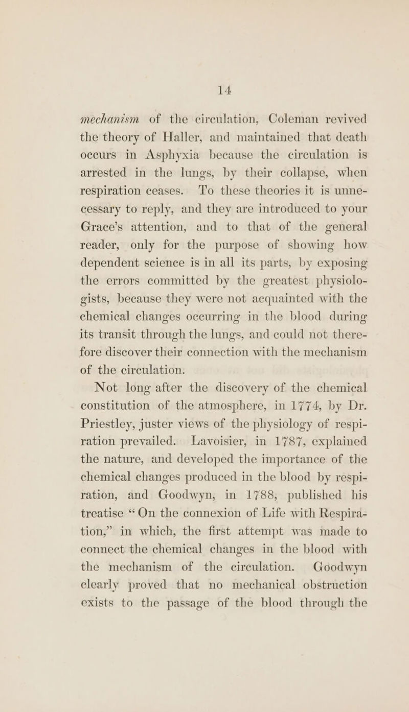 mechanism of the cireulation, Coleman revived the theory of Haller, and maintained that death occurs in Asphyxia because the circulation is arrested in the lungs, by their collapse, when respiration ceases. To these theories it is unne- cessary to reply, and they are introduced to your Grace’s attention, and to that of the general reader, only for the purpose of showing how dependent science is in all its parts, by exposing the errors committed by the greatest physiolo- gists, because they were not acquainted with the chemical changes occurring in the blood during its transit through the lungs, and could not there- fore discover their connection with the mechanism of the circulation. Not long after the discovery of the chemical constitution of the atmosphere, in 1774, by Dr. Priestley, juster views of the physiology of respi- ration prevailed. Lavoisier, in 1787, explained the nature, and developed the importance of the chemical changes produced in the blood by respi- ration, and Goodwyn, in 1788, published his treatise “On the connexion of Life with Respira- tion,” in which, the first attempt was made to connect the chemical changes in the blood with the mechanism of the circulation. Goodwyn clearly proved that no mechanical obstruction exists to the passage of the blood through the