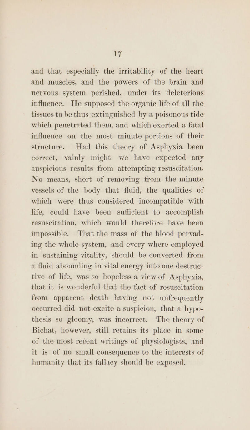 and that especially the irritability of the heart and muscles, and the powers of the brain and nervous system perished, under its deleterious influence. He supposed the organic life of all the tissues to be thus extinguished by a poisonous tide which penetrated them, and which exerted a fatal influence on the most minute portions of their structure. Had this theory of Asphyxia been correct, vainly might we have expected any auspicious results from attempting resuscitation. No means, short of removing from the minute vessels of the body that fluid, the qualities of which were thus considered incompatible with life, could have been sufficient to accomplish resuscitation, which would therefore have been impossible. That the mass of the blood pervad- ing the whole system, and every where employed in sustaining vitality, should be converted from a fluid abounding in vital energy into one destruc- tive of life, was so hopeless a view of Asphyxia, that it is wonderful that the fact of resuscitation from apparent death having not unfrequently occurred did not excite a suspicion, that a hypo- thesis so gloomy, was incorrect. The theory of Bichat, however, still retains its place in some of the most recent writings of physiologists, and it is of no small consequence to the interests of humanity that its fallacy should be exposed.