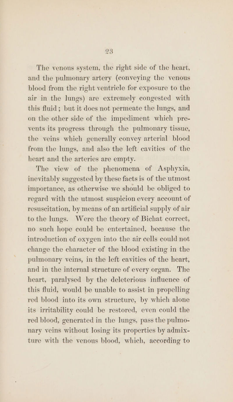 93 we The venous system, the right side of the heart, and the pulmonary artery (conveying the venous blood from the right ventricle for exposure to the air in the lungs) are extremely congested with this fluid; but it does not permeate the lungs, and on the other side of the impediment which pre- vents its progress through the pulmonary tissue, the veins which generally convey arterial blood from the lungs, and also the left cavities of the heart and the arteries are empty. The view of the phenomena of Asphyxia, inevitably suggested by these facts is of the utmost importance, as otherwise we should be obliged to regard with the utmost suspicion every account of resuscitation, by means of an artificial supply of air to the lungs. Were the theory of Bichat correct, no such hope could be entertained, because the introduction of oxygen into the air cells could not change the character of the blood existing in the pulmonary veins, in the left cavities of the heart, and in the internal structure of every organ. The heart, paralysed by the deleterious influence of this fluid, would be unable to assist in propelling red blood into its own structure, by which alone its irritability could be restored, even could the red blood, generated in the lungs, pass the pulmo- nary veins without losing its properties by admix- ture with the venous blood, which, according to