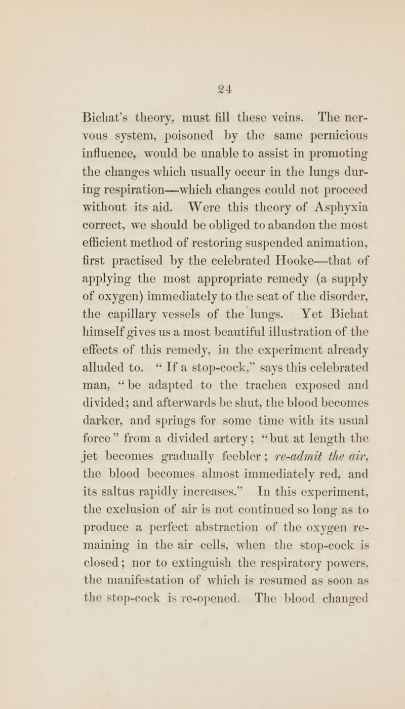 Bichat’s theory, must fill these veins. The ner- vous system, poisoned by the same pernicious influence, would be unable to assist in promoting the changes which usually occur in the lungs dur- ing respiration—which changes could not proceed without its aid. Were this theory of Asphyxia correct, we should be obliged to abandon the most efficient method of restoring suspended animation, first practised by the celebrated Hooke—that of applying the most appropriate remedy (a supply of oxygen) immediately to the seat of the disorder, the capillary vessels of the lungs. Yet Bichat himself gives us a most beautiful illustration of the effects of this remedy, in the experiment already alluded to. “ Ifa stop-cock,” says this celebrated man, “be adapted to the trachea exposed and divided; and afterwards be shut, the blood becomes darker, and springs for some time with its usual force” from a divided artery; “but at length the jet becomes gradually feebler; ve-admit the arr, the blood becomes almost immediately red, and its saltus rapidly increases.” In this experiment, the exclusion of air is not continued so long as to produce a perfect abstraction of the oxygen re- maining in the air cells, when the stop-cock is closed; nor to extinguish the respiratory powers, the manifestation of which is resumed as soon as the stop-cock is re-opened. The blood changed