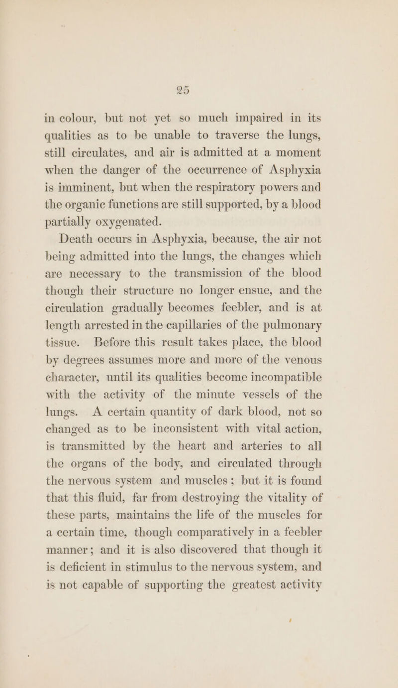 in colour, but not yet so much impaired in its qualities as to be unable to traverse the lungs, still circulates, and air is admitted at a moment when the danger of the occurrence of Asphyxia is imminent, but when the respiratory powers and the organic functions are still supported, by a blood partially oxygenated. Death occurs in Asphyxia, because, the air not being admitted into the lungs, the changes which are necessary to the transmission of the blood though their structure no longer ensue, and the circulation gradually becomes feebler, and is at length arrested in the capillaries of the pulmonary tissue. Before this result takes place, the blood by degrees assumes more and more of the venous character, until its qualities become incompatible with the activity of the minute vessels of the lungs. <A certain quantity of dark blood, not so changed as to be inconsistent with vital action, is transmitted by the heart and arteries to all the organs of the body, and circulated through the nervous system and muscles; but it is found that this fluid, far from destroying the vitality of these parts, maintains the life of the muscles for a certain time, though comparatively in a feebler manner; and it is also discovered that though it is deficient in stimulus to the nervous system, and is not capable of supporting the greatest activity