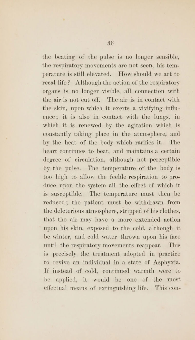 the beating of the pulse is no longer sensible, the respiratory movements are not seen, his tem- perature is still elevated. How should we act to recal life? Although the action of the respiratory organs is no longer visible, all connection with the air is not cut off. The air is in contact with the skin, upon which it exerts a vivifying influ- ence; it is also in contact with the lungs, in which it is renewed by the agitation which is constantly taking place in the atmosphere, and by the heat of the body which rarifies it. The heart continues to beat, and maintains a certain degree of circulation, although not perceptible by the pulse. The temperature of the body is too high to allow the feeble respiration to pro- duce upon the system all the effect of which it is susceptible. The temperature must then be reduced; the patient must be withdrawn from the deleterious atmosphere, stripped of his clothes, that the air may have a more extended action upon his skin, exposed to the cold, although it be winter, and cold water thrown upon his face until the respiratory movements reappear. This is precisely the treatment adopted in practice to revive an individual in a state of Asphyxia. If instead of cold, continued warmth were to be applied, it would be one of the most effectual means of extinguishing life. This con-