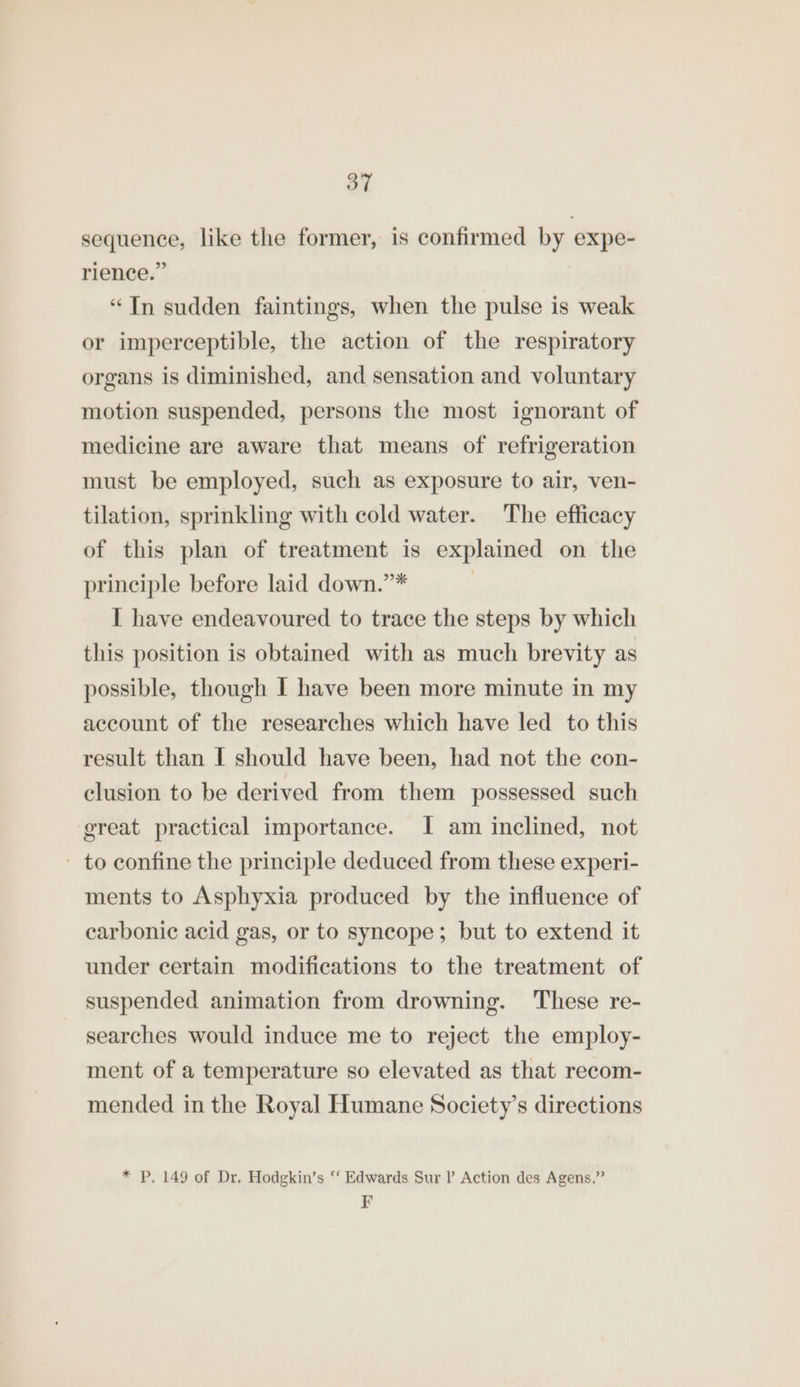 sequence, like the former, is confirmed by expe- rience.” “In sudden faintings, when the pulse is weak or imperceptible, the action of the respiratory organs is diminished, and sensation and voluntary motion suspended, persons the most ignorant of medicine are aware that means of refrigeration must be employed, such as exposure to air, ven- tilation, sprinkling with cold water. The efficacy of this plan of treatment is explained on the principle before laid down.”* | I have endeavoured to trace the steps by which this position is obtained with as much brevity as possible, though I have been more minute in my account of the researches which have led to this result than I should have been, had not the con- clusion to be derived from them possessed such great practical importance. I am inclined, not - to confine the principle deduced from these experi- ments to Asphyxia produced by the influence of carbonic acid gas, or to syncope; but to extend it under certain modifications to the treatment of suspended animation from drowning. These re- searches would induce me to reject the employ- ment of a temperature so elevated as that recom- mended in the Royal Humane Society’s directions * P. 149 of Dr. Hodgkin’s ‘‘ Edwards Sur I’ Action des Agens.” F
