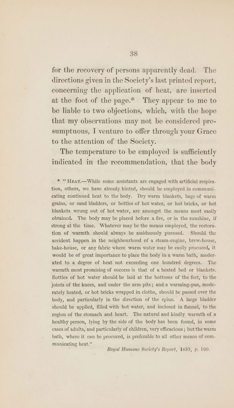 for the recovery of persons apparently dead. The directions given in the Society’s last printed report, concerning the application of heat, are inserted at the foot of the page.* They appear to me to be liable to two objections, which, with the hope that my observations may not be considered pre- sumptuous, I venture to offer through your Grace to the attention of the Society. The temperature to be employed is sufficiently indicated in the recommendation, that the body * “ Heat.—While some assistants are engaged with artificial respira- tion, others, we have already hinted, should be employed in communi- cating continued heat to the body. Dry warm blankets, bags of warm grains, or sand bladders, or bottles of hot water, or hot bricks, or hot blankets wrung out of hot water, are amongst the means most easily obtained. The body may be placed before a fire, or in the sunshine, if strong at the time. Whatever may be the means employed, the restora- tion of warmth should always be assiduously pursued. Should the accident happen in the neighbourhood of a steam-engine, brew-house, bake-house, or any fabric where warm water may be easily procured, it would be of great importance to place the body in a warm bath, moder- ated to a degree of heat not exceeding one hundred degrees. The warmth most promising of success is that of a heated bed or blankets. Bottles of hot water should be laid at the bottoms of the feet, to the joints of the knees, and under the arm pits; and a warming-pan, mode- rately heated, or hot bricks wrapped in cloths, should be passed over the body, and particularly in the direction of the spine. A large bladder should be applied, filled with hot water, and inclosed in flannel, to the region of the stomach and heart. The natural and kindly warmth of a healthy person, lying by the side of the body has been found, in some cases of adults, and particularly of children, very efficacious ; but the warm bath, where it can be procured, is preferable to all other means of com- municating heat.” Royal Humane Society’s Report, 1833, p. 100.