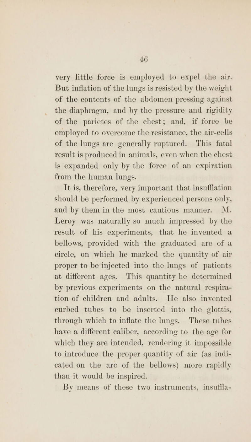 AO very little force is employed to expel the air. But inflation of the lungs is resisted by the weight of the contents of the abdomen pressing against the diaphragm, and by the pressure and rigidity of the parietes of the chest; and, if force be employed to overcome the resistance, the air-cells of the lungs are generally ruptured. This fatal result is produced in animals, even when the chest is expanded only by the force of an expiration from the human lungs. It is, therefore, very important that insufflation should be performed by experienced persons only, and by them in the most cautious manner. M. Leroy was naturally so much impressed by the result of his experiments, that he invented a bellows, provided with the graduated are of a circle, on which he marked the quantity of air proper to be injected into the lungs of patients at different ages. This quantity he determined by previous experiments on the natural respira- tion of children and adults. He also invented curbed tubes to be inserted into the glottis, through which to inflate the lungs. These tubes have a different caliber, according to the age for which they are intended, rendering it impossible to introduce the proper quantity of air (as indi- cated on the are of the bellows) more rapidly than it would be inspired. By means of these two instruments, insuftla-