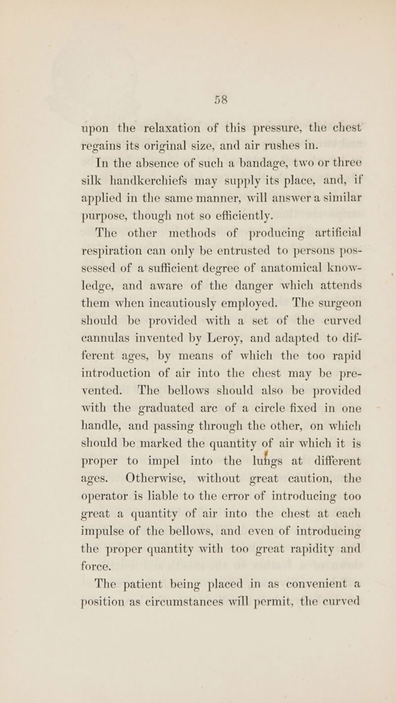 upon the relaxation of this pressure, the chest regains its original size, and air rushes In. In the absence of such a bandage, two or three silk handkerchiefs may supply its place, and, if applied in the same manner, will answer a similar purpose, though not so efficiently. The other methods of producing artificial respiration can only be entrusted to persons pos- sessed of a sufficient degree of anatomical know- ledge, and aware of the danger which attends them when incautiously employed. ‘The surgeon should be provided with a set of the curved cannulas invented by Leroy, and adapted to dif- ferent ages, by means of which the too rapid introduction of air into the chest may be pre- vented. The bellows should also be provided with the graduated are of a circle fixed in one handle, and passing through the other, on which should be marked the quantity of air which it is proper to impel into the luhes at different ages. Otherwise, without great caution, the operator is liable to the error of introducing too great a quantity of air into the chest at each impulse of the bellows, and even of introducing the proper quantity with too great rapidity and force. The patient being placed in as convenient a position as circumstances will permit, the curved