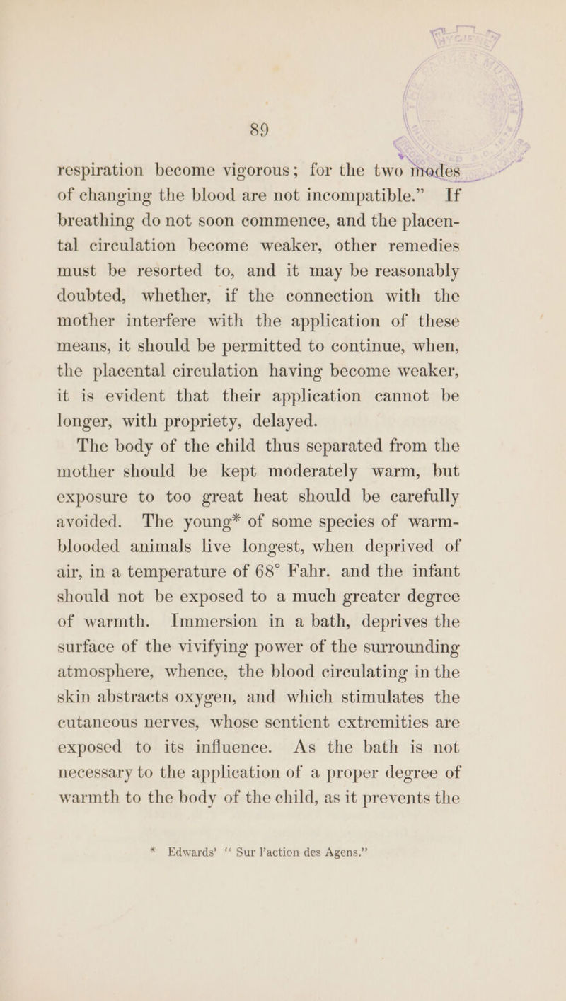of changing the blood are not incompatible.” If breathing do not soon commence, and the placen- tal circulation become weaker, other remedies must be resorted to, and it may be reasonably doubted, whether, if the connection with the mother interfere with the application of these means, it should be permitted to continue, when, the placental circulation having become weaker, it is evident that their application cannot be longer, with propriety, delayed. The body of the child thus separated from the mother should be kept moderately warm, but exposure to too great heat should be carefully avoided. The young* of some species of warm- blooded animals live longest, when deprived of air, in a temperature of 68° Fahr. and the infant should not be exposed to a much greater degree of warmth. Immersion in a bath, deprives the surface of the vivifying power of the surrounding atmosphere, whence, the blood circulating in the skin abstracts oxygen, and which stimulates the cutaneous nerves, whose sentient extremities are exposed to its influence. As the bath is not necessary to the application of a proper degree of warmth to the body of the child, as it prevents the * Edwards’ “ Sur l’action des Agens.”