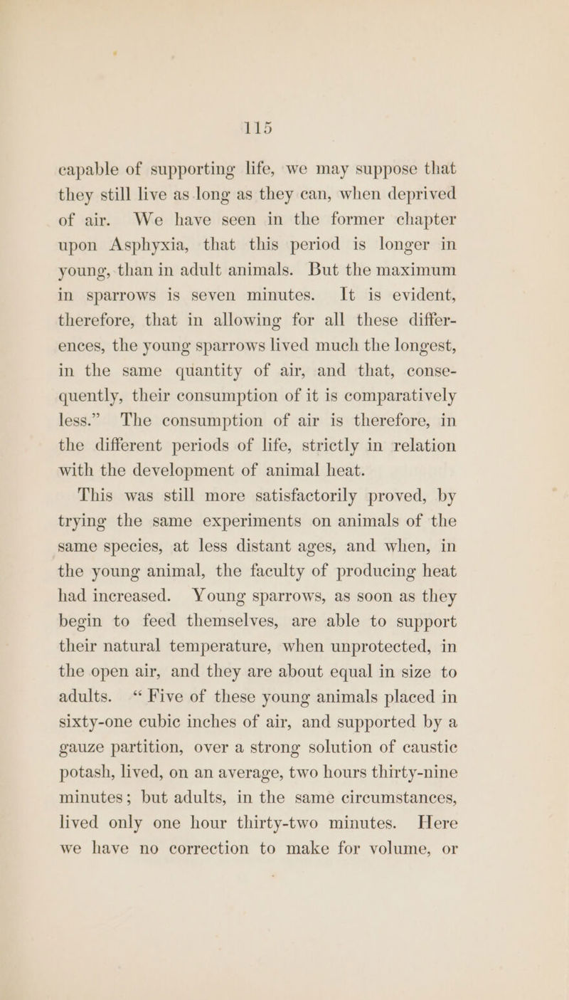 capable of supporting life, we may suppose that they still live as long as they can, when deprived of air. We have seen in the former chapter upon Asphyxia, that this period is longer in young, than in adult animals. But the maximum in sparrows is seven minutes. It is evident, therefore, that in allowing for all these differ- ences, the young sparrows lived much the longest, in the same quantity of air, and that, conse- quently, their consumption of it is comparatively less.” The consumption of air is therefore, in the different periods of life, strictly in relation with the development of animal heat. This was still more satisfactorily proved, by trying the same experiments on animals of the same species, at less distant ages, and when, in the young animal, the faculty of producing heat had increased. Young sparrows, as soon as they begin to feed themselves, are able to support their natural temperature, when unprotected, in the open air, and they are about equal in size to adults. <“ Five of these young animals placed in sixty-one cubic inches of air, and supported by a gauze partition, over a strong solution of caustic potash, lived, on an average, two hours thirty-nine minutes; but adults, in the same circumstances, lived only one hour thirty-two minutes. Here we have no correction to make for volume, or