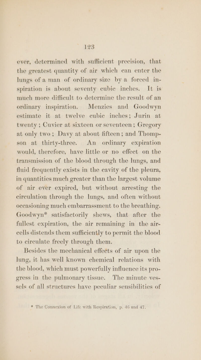 ever, determined with sufficient precision, that the greatest quantity of air which can enter the lungs of a man of ordinary size by a forced in- spiration is about seventy cubic inches. It is much more difficult to determine the result of an ordinary inspiration. Menzies and Goodwyn estimate it at twelve cubic inches; Jurin at twenty ; Cuvier at sixteen or seventeen; Gregory at only two; Davy at about fifteen; and Thomp- son at thirty-three. An _ ordinary expiration would, therefore, have little or no effect on the transmission of the blood through the lungs, and fluid frequently exists in the cavity of the pleura, in quantities much greater than the largest volume of air ever expired, but without arresting the circulation through the lungs, and often without occasioning much embarrassment to the breathing. Goodwyn* satisfactorily shews, that after the fullest expiration, the air remaining in the air- cells distends them sufficiently to permit the blood to circulate freely through them. Besides the mechanical effects of air upon the lung, it has well known chemical relations with the blood, which must powerfully influence its pro- gress in the pulmonary tissue. The minute ves- sels of all structures have peculiar sensibilities of * The Connexion of Life with Respiration, p. 46 and 47.