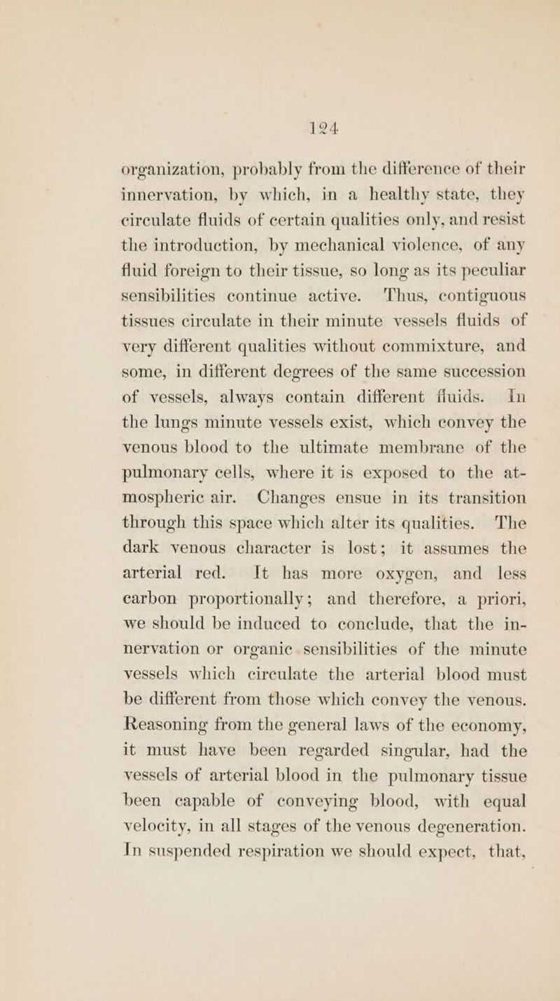 organization, probably from the difference of their innervation, by which, in a healthy state, they circulate fluids of certain qualities only, and resist the introduction, by mechanical violence, of any fluid foreign to their tissue, so long as its peculiar sensibilities continue active. Thus, contiguous tissues circulate in their minute vessels fluids of very different qualities without commixture, and some, in different degrees of the same succession of vessels, always contain different fiuids. in the lungs minute vessels exist, which convey the venous blood to the ultimate membrane of the pulmonary cells, where it is exposed to the at- mospheric air. Changes ensue in its transition through this space which alter its qualities. The dark venous character is lost; it assumes the arterial red. It has more oxygen, and_ less carbon proportionally; and therefore, a priori, we should be induced to conclude, that the in- nervation or organic sensibilities of the minute vessels which circulate the arterial blood must be different from those which convey the venous. Reasoning from the general laws of the economy, it must have been regarded singular, had the vessels of arterial blood in the pulmonary tissue been capable of conveying blood, with equal velocity, in all stages of the venous degeneration. In suspended respiration we should expect, that,