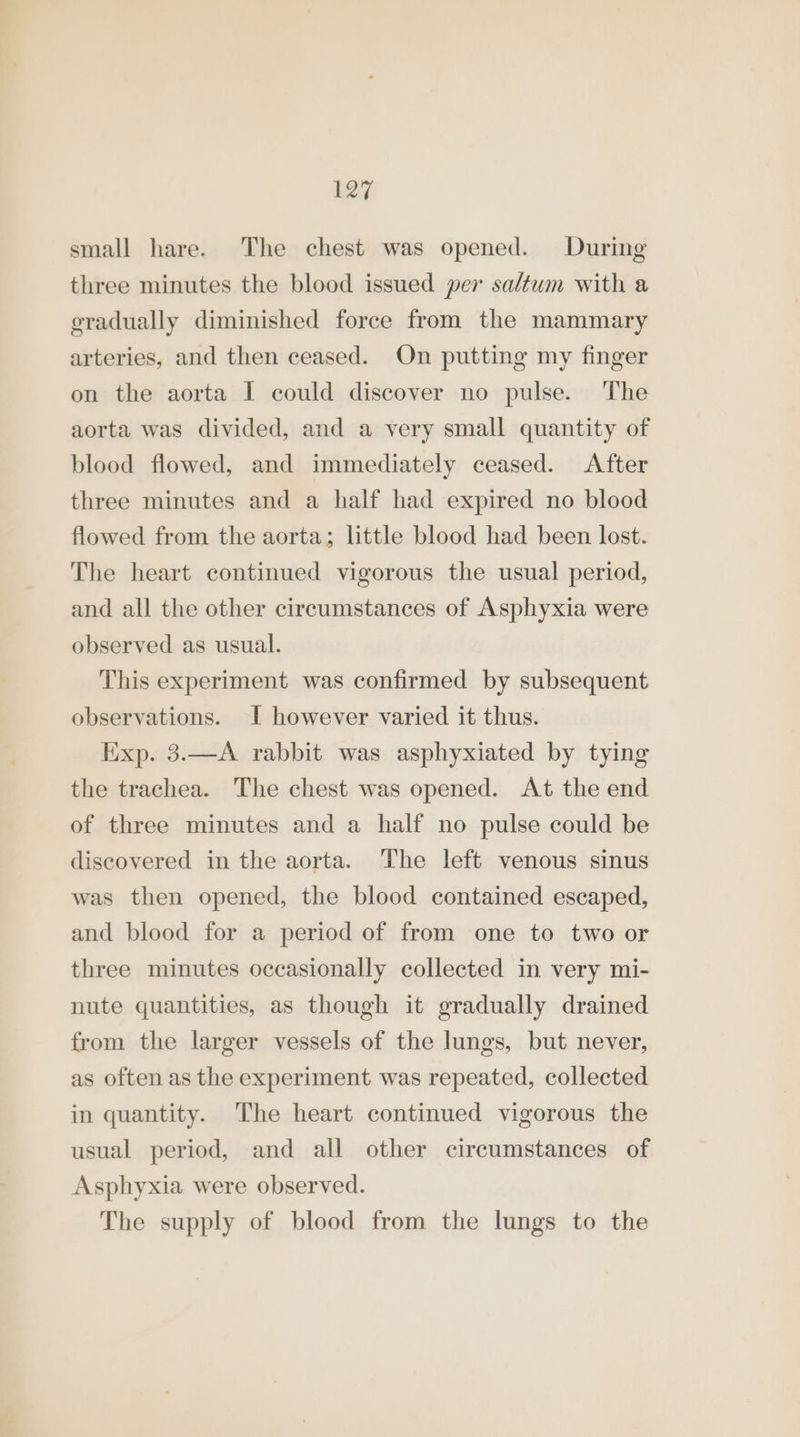 E27 small hare. The chest was opened. During three minutes the blood issued per saltwm with a gradually diminished force from the mammary arteries, and then ceased. On putting my finger on the aorta I could discover no pulse. The aorta was divided, and a very small quantity of blood flowed, and immediately ceased. After three minutes and a half had expired no blood flowed from the aorta; little blood had been lost. The heart continued vigorous the usual period, and all the other circumstances of Asphyxia were observed as usual. This experiment was confirmed by subsequent observations. I however varied it thus. Exp. 3.—A rabbit was asphyxiated by tying the trachea. The chest was opened. At the end of three minutes and a half no pulse could be discovered in the aorta. The left venous sinus was then opened, the blood contained escaped, and blood for a period of from one to two or three minutes occasionally collected in very mi- nute quantities, as though it gradually drained from the larger vessels of the lungs, but never, as often as the experiment was repeated, collected in quantity. The heart continued vigorous the usual period, and all other circumstances of Asphyxia were observed. The supply of blood from the lungs to the