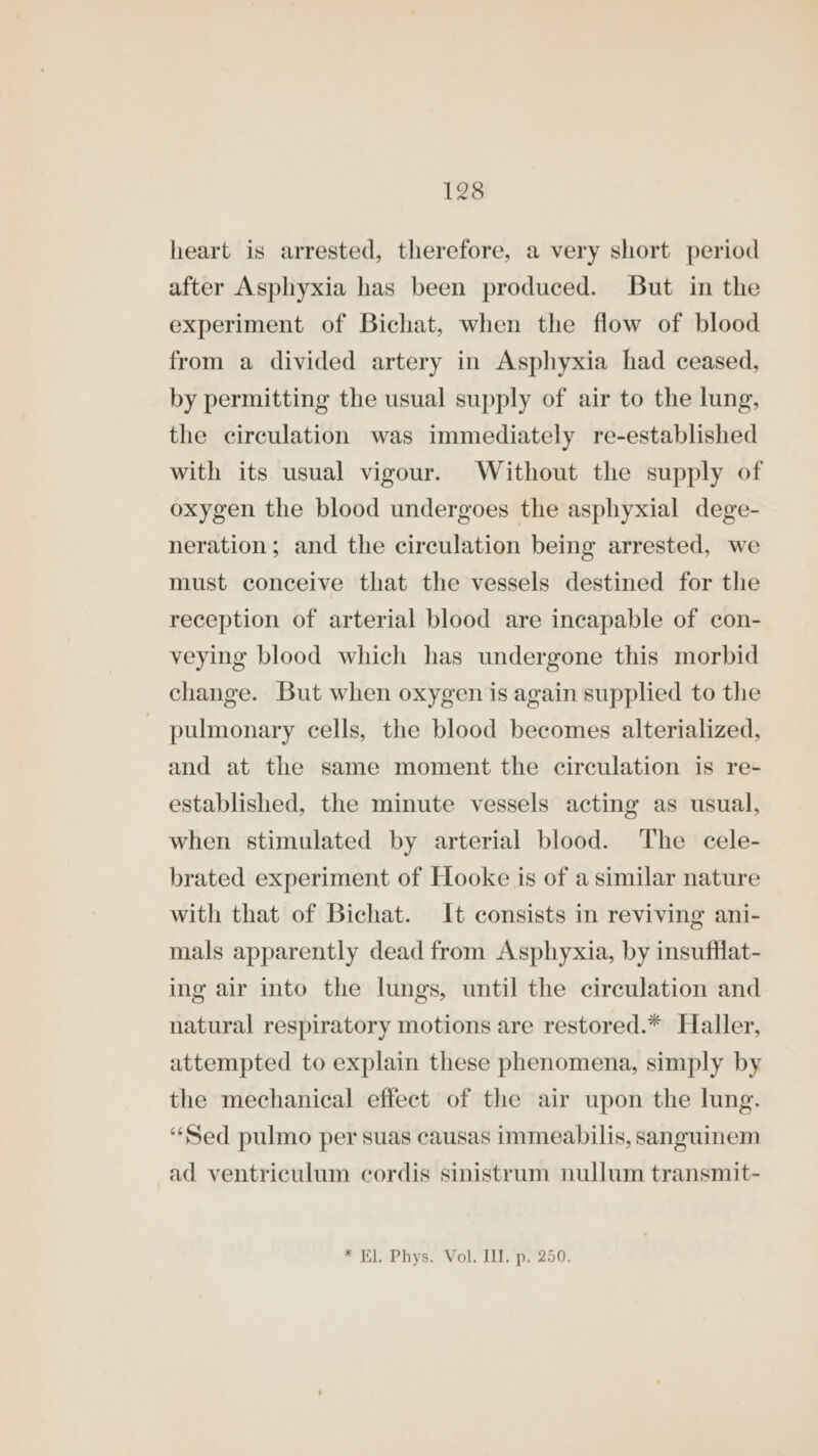 heart is arrested, therefore, a very short period after Asphyxia has been produced. But in the experiment of Bichat, when the flow of blood from a divided artery in Asphyxia had ceased, by permitting the usual supply of air to the lung, the circulation was immediately re-established with its usual vigour. Without the supply of oxygen the blood undergoes the asphyxial dege- neration; and the circulation being arrested, we must conceive that the vessels destined for the reception of arterial blood are incapable of con- veying blood which has undergone this morbid change. But when oxygen is again supplied to the pulmonary cells, the blood becomes alterialized, and at the same moment the circulation is re- established, the minute vessels acting as usual, when stimulated by arterial blood. The cele- brated experiment of Hooke is of a similar nature with that of Bichat. It consists in reviving ani- mals apparently dead from Asphyxia, by insufflat- ing air into the lungs, until the circulation and natural respiratory motions are restored.* Haller, attempted to explain these phenomena, simply by the mechanical effect of the air upon the lung. “Sed pulmo per suas causas immeabilis, sanguinem ad ventriculum cordis sinistrum nullum transmit- * El. Phys. Vol. III. p. 250.
