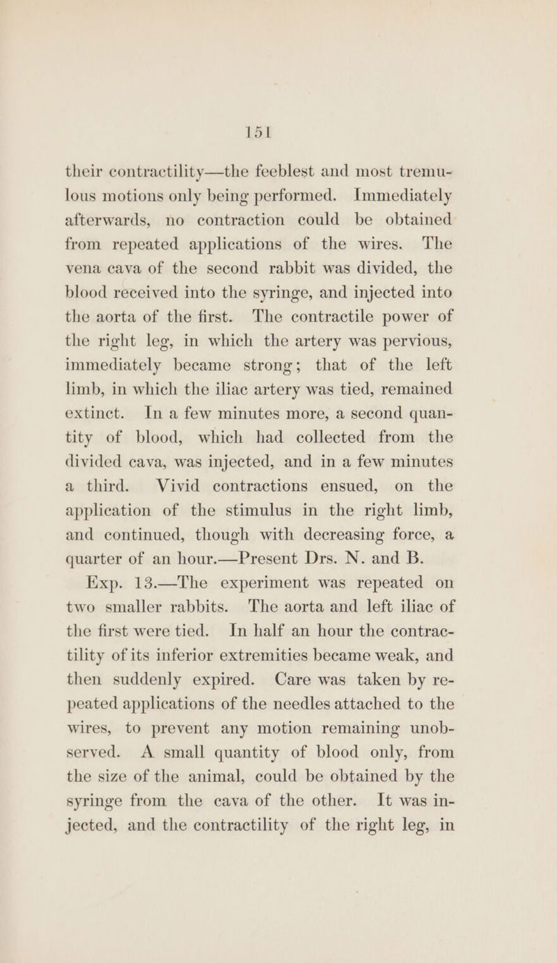 Lol their contractility—the feeblest and most tremu- lous motions only being performed. Immediately afterwards, no contraction could be obtained from repeated applications of the wires. The vena cava of the second rabbit was divided, the blood received into the syringe, and injected into the aorta of the first. The contractile power of the right leg, in which the artery was pervious, immediately became strong; that of the left limb, in which the iliac artery was tied, remained extinct. In a few minutes more, a second quan- tity of blood, which had collected from the divided cava, was injected, and in a few minutes a third. Vivid contractions ensued, on the application of the stimulus in the right limb, and continued, though with decreasing force, a quarter of an hour.—Present Drs. N. and B. Exp. 13.—The experiment was repeated on two smaller rabbits. The aorta and left iliac of the first were tied. In half an hour the contrac- tility of its inferior extremities became weak, and then suddenly expired. Care was taken by re- peated applications of the needles attached to the wires, to prevent any motion remaining unob- served. A small quantity of blood only, from the size of the animal, could be obtained by the syringe from the cava of the other. It was in- jected, and the contractility of the right leg, in