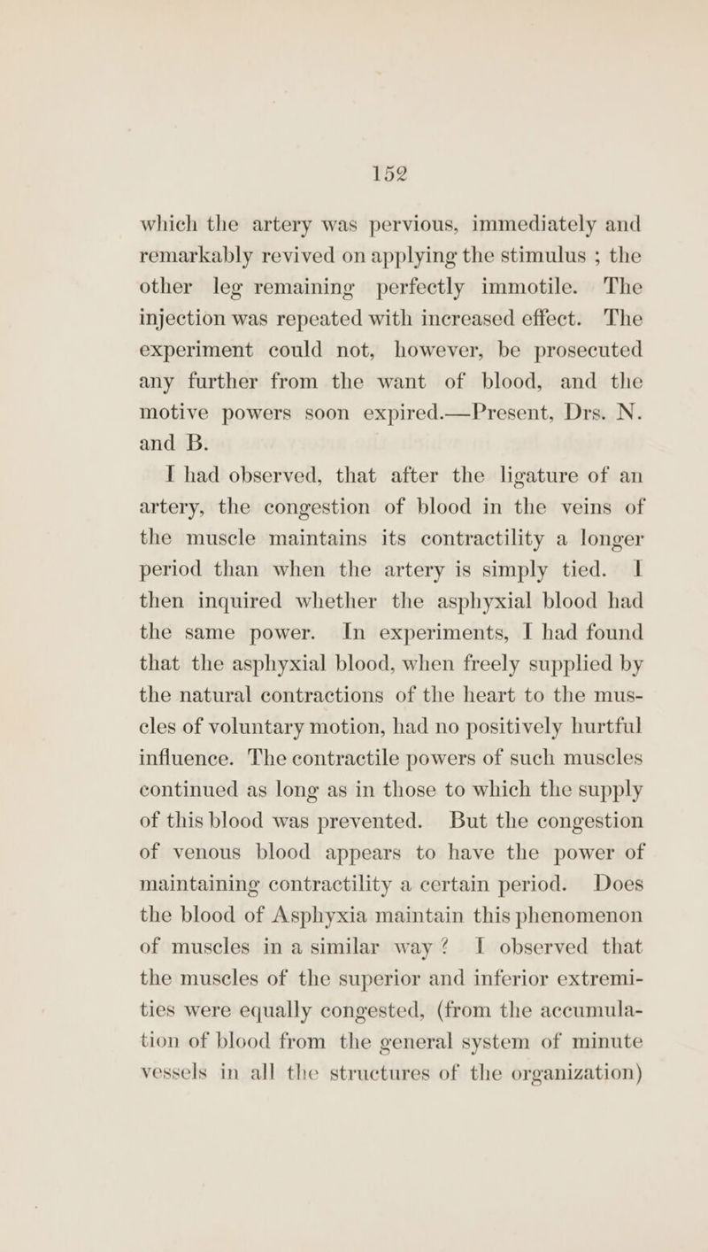which the artery was pervious, immediately and remarkably revived on applying the stimulus ; the other leg remaining perfectly immotile. The injection was repeated with increased effect. The experiment could not, however, be prosecuted any further from the want of blood, and the motive powers soon expired.—Present, Drs. N. and B. I had observed, that after the ligature of an artery, the congestion of blood in the veins of the muscle maintains its contractility a longer period than when the artery is simply tied. I then inquired whether the asphyxial blood had the same power. In experiments, I had found that the asphyxial blood, when freely supplied by the natural contractions of the heart to the mus- cles of voluntary motion, had no positively hurtful influence. The contractile powers of such muscles continued as long as in those to which the supply of this blood was prevented. But the congestion of venous blood appears to have the power of maintaining contractility a certain period. Does the blood of Asphyxia maintain this phenomenon of muscles in a similar way? I observed that the muscles of the superior and inferior extremi- ties were equally congested, (from the accumula- tion of blood from the general system of minute vessels in all the structures of the organization)