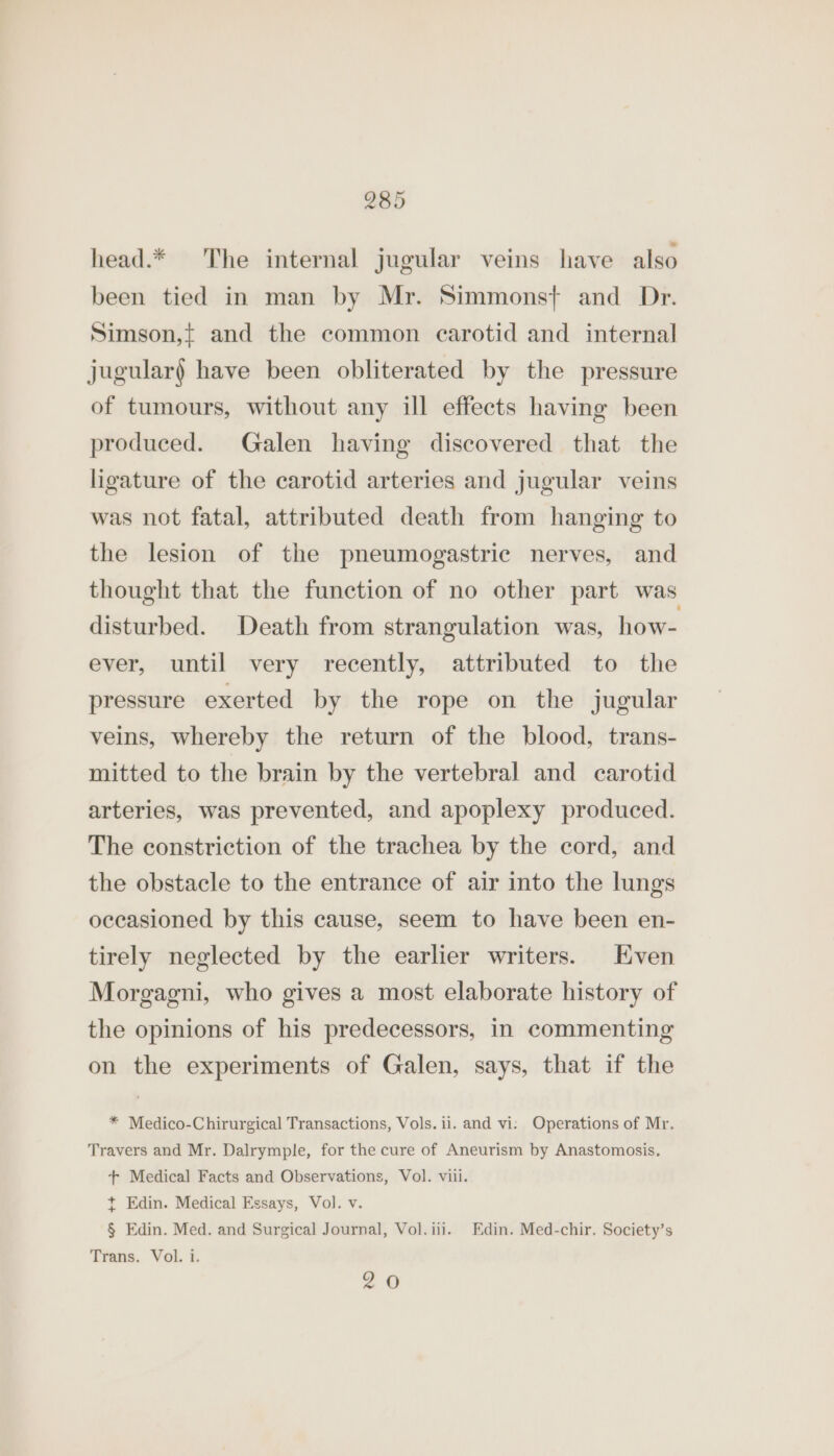 head.* The internal jugular veins have also been tied in man by Mr. Simmons} and Dr. Simson,{ and the common carotid and internal jugular) have been obliterated by the pressure of tumours, without any ill effects having been produced. Galen having discovered that the ligature of the carotid arteries and jugular veins was not fatal, attributed death from hanging to the lesion of the pneumogastric nerves, and thought that the function of no other part was disturbed. Death from strangulation was, how- ever, until very recently, attributed to the pressure exerted by the rope on the jugular veins, whereby the return of the blood, trans- mitted to the brain by the vertebral and carotid arteries, was prevented, and apoplexy produced. The constriction of the trachea by the cord, and the obstacle to the entrance of air into the lungs occasioned by this cause, seem to have been en- tirely neglected by the earlier writers. Even Morgagni, who gives a most elaborate history of the opinions of his predecessors, in commenting on the experiments of Galen, says, that if the * Medico-Chirurgical Transactions, Vols. ii. and vi: Operations of Mr. Travers and Mr. Dalrymple, for the cure of Aneurism by Anastomosis, + Medical Facts and Observations, Vol. viii. +t Edin. Medical Essays, Vol. v. § Edin. Med. and Surgical Journal, Vol.iii. Edin. Med-chir. Society’s Trans. Vol. i. 20