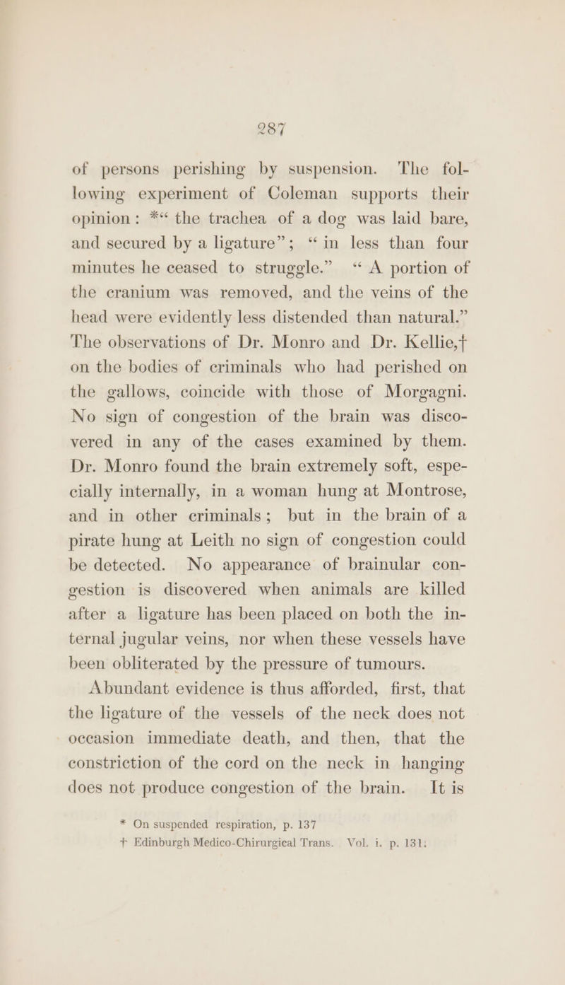 of persons perishing by suspension. ‘The fol- lowing experiment of Coleman supports their opinion: ** the trachea of a dog was laid bare, and secured by a ligature”; “in less than four minutes he ceased to struggle.” ‘* A portion of the cranium was removed, and the veins of the head were evidently less distended than natural.” The observations of Dr. Monro and Dr. Kellie,+ on the bodies of criminals who had perished on the gallows, coincide with those of Morgagni. No sign of congestion of the brain was disco- vered in any of the cases examined by them. Dr. Monro found the brain extremely soft, espe- cially internally, in a woman hung at Montrose, and in other criminals; but in the brain of a pirate hung at Leith no sign of congestion could be detected. No appearance of brainular con- gestion is discovered when animals are killed after a ligature has been placed on both the in- ternal jugular veins, nor when these vessels have been obliterated by the pressure of tumours. Abundant evidence is thus afforded, first, that the ligature of the vessels of the neck does not occasion immediate death, and then, that the constriction of the cord on the neck in hanging does not produce congestion of the brain. It is * On suspended respiration, p. 137 + Edinburgh Medico-Chirurgieal Trans. Vol. i. p. 131: