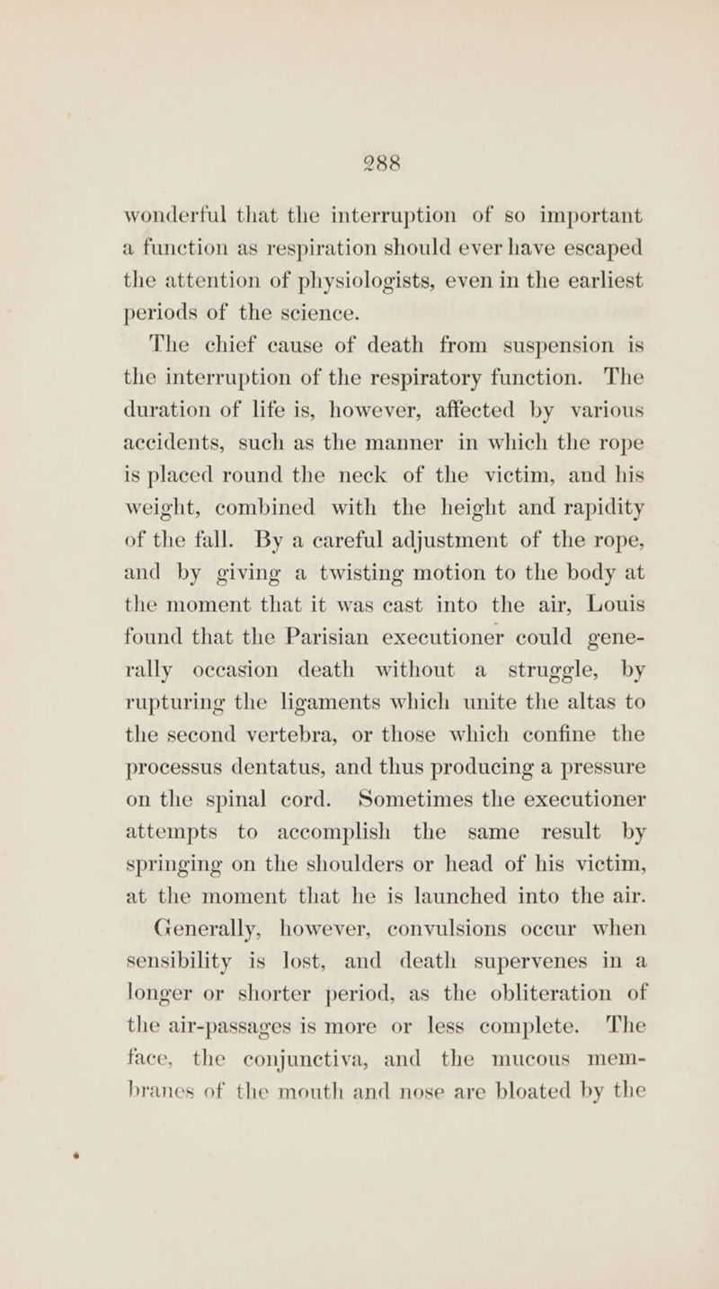 wonderful that the interruption of so important a function as respiration should ever have escaped the attention of physiologists, even in the earliest periods of the science. The chief cause of death from suspension is the interruption of the respiratory function. ‘The duration of life is, however, affected by various accidents, such as the manner in which the rope is placed round the neck of the victim, and his weight, combined with the height and rapidity of the fall. By a careful adjustment of the rope, and by giving a twisting motion to the body at the moment that it was cast into the air, Louis found that the Parisian executioner could gene- rally occasion death without a_ struggle, by rupturing the ligaments which unite the altas to the second vertebra, or those which confine the processus dentatus, and thus producing a pressure on the spinal cord. Sometimes the executioner attempts to accomplish the same result by springing on the shoulders or head of his victim, at the moment that he is launched into the air. Generally, however, convulsions occur when sensibility is lost, and death supervenes in a longer or shorter period, as the obliteration of the air-passages is more or less complete. The face, the conjunctiva, and the mucous mem- branes of the mouth and nose are bloated by the